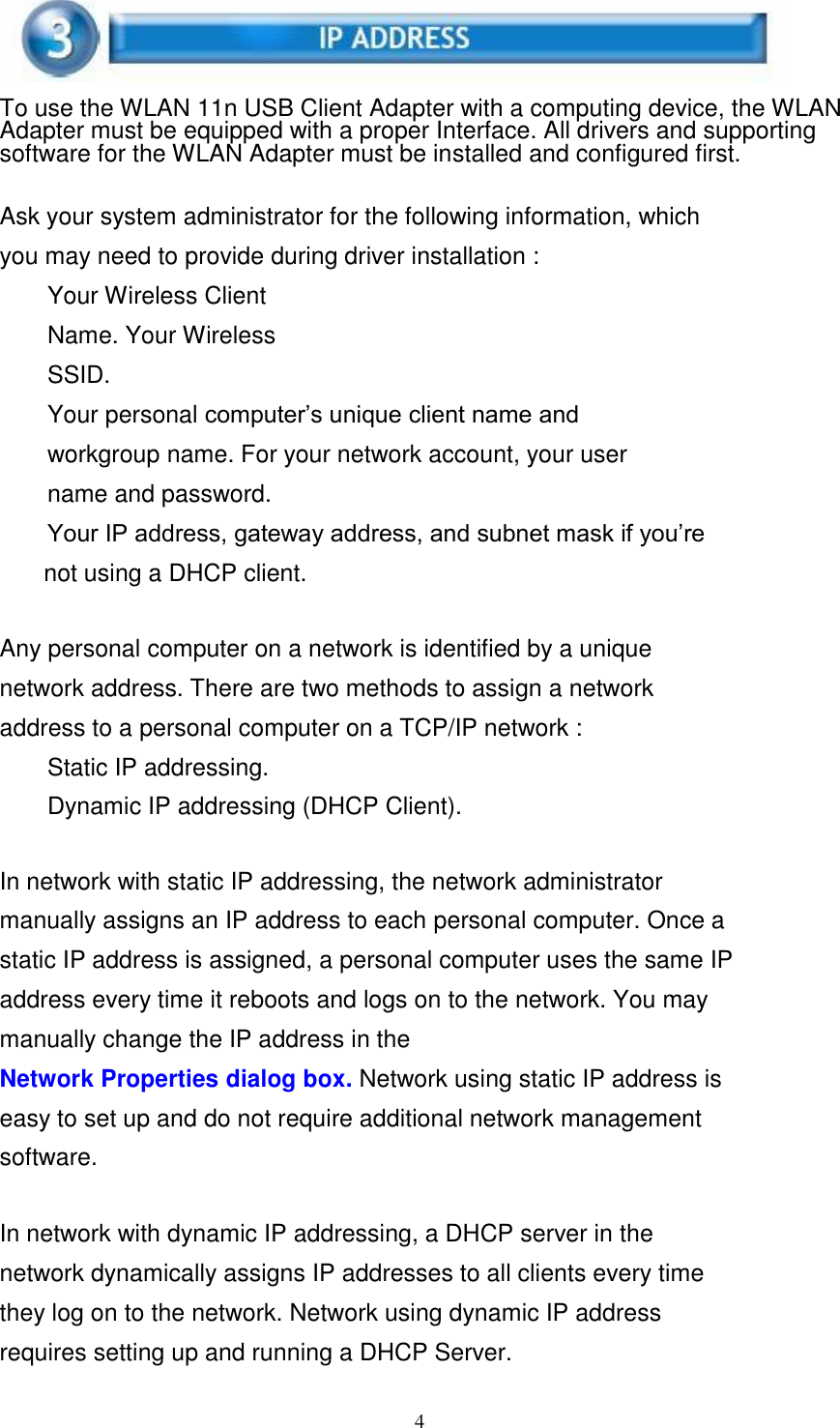 4      To use the WLAN 11n USB Client Adapter with a computing device, the WLAN Adapter must be equipped with a proper Interface. All drivers and supporting software for the WLAN Adapter must be installed and configured first.   Ask your system administrator for the following information, which you may need to provide during driver installation : Your Wireless Client Name. Your Wireless SSID. Your personal computer’s unique client name and workgroup name. For your network account, your user name and password. Your IP address, gateway address, and subnet mask if you’re not using a DHCP client.   Any personal computer on a network is identified by a unique network address. There are two methods to assign a network address to a personal computer on a TCP/IP network : Static IP addressing.  Dynamic IP addressing (DHCP Client).   In network with static IP addressing, the network administrator manually assigns an IP address to each personal computer. Once a static IP address is assigned, a personal computer uses the same IP address every time it reboots and logs on to the network. You may manually change the IP address in the Network Properties dialog box. Network using static IP address is easy to set up and do not require additional network management software.   In network with dynamic IP addressing, a DHCP server in the network dynamically assigns IP addresses to all clients every time they log on to the network. Network using dynamic IP address requires setting up and running a DHCP Server. 