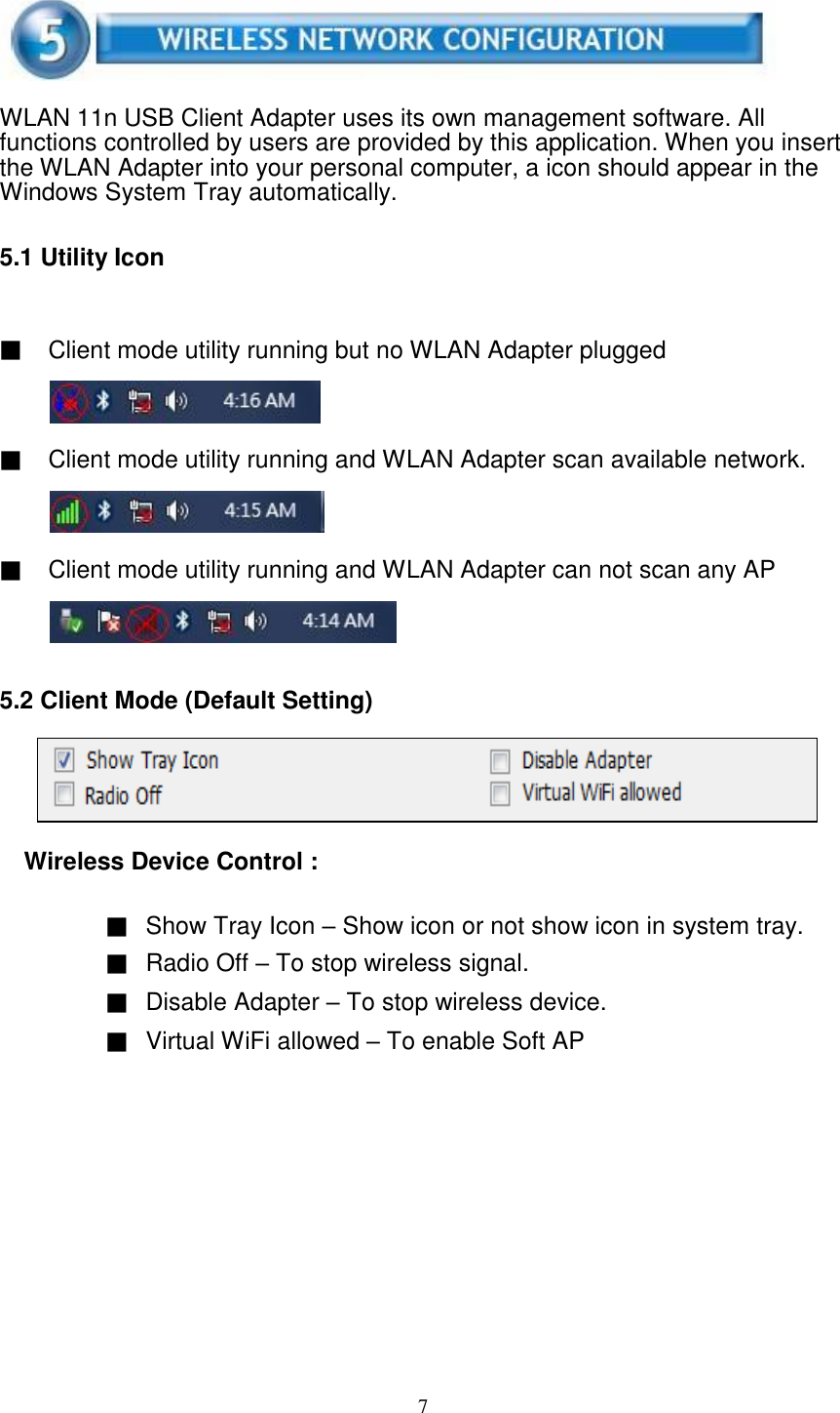 7       WLAN 11n USB Client Adapter uses its own management software. All functions controlled by users are provided by this application. When you insert the WLAN Adapter into your personal computer, a icon should appear in the Windows System Tray automatically.   5.1 Utility Icon    ▓ Client mode utility running but no WLAN Adapter plugged     ▓ Client mode utility running and WLAN Adapter scan available network.     ▓ Client mode utility running and WLAN Adapter can not scan any AP      5.2 Client Mode (Default Setting)      Wireless Device Control :   ▓ Show Tray Icon – Show icon or not show icon in system tray. ▓ Radio Off – To stop wireless signal. ▓ Disable Adapter – To stop wireless device. ▓ Virtual WiFi allowed – To enable Soft AP   