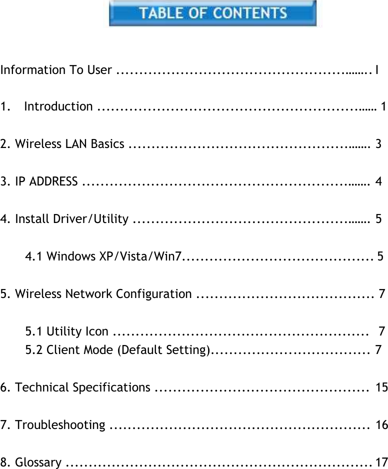     Information To User ..................................................…….. I   1.    Introduction .........................................................…… 1   2. Wireless LAN Basics ................................................……. 3   3. IP ADDRESS ..........................................................……. 4   4. Install Driver/Utility ...............................................……. 5   4.1 Windows XP/Vista/Win7.......................................... 5   5. Wireless Network Configuration ....................................... 7   5.1 Utility Icon ........................................................   7 5.2 Client Mode (Default Setting)................................... 7   6. Technical Specifications ............................................... 15   7. Troubleshooting ......................................................... 16   8. Glossary ................................................................... 17 