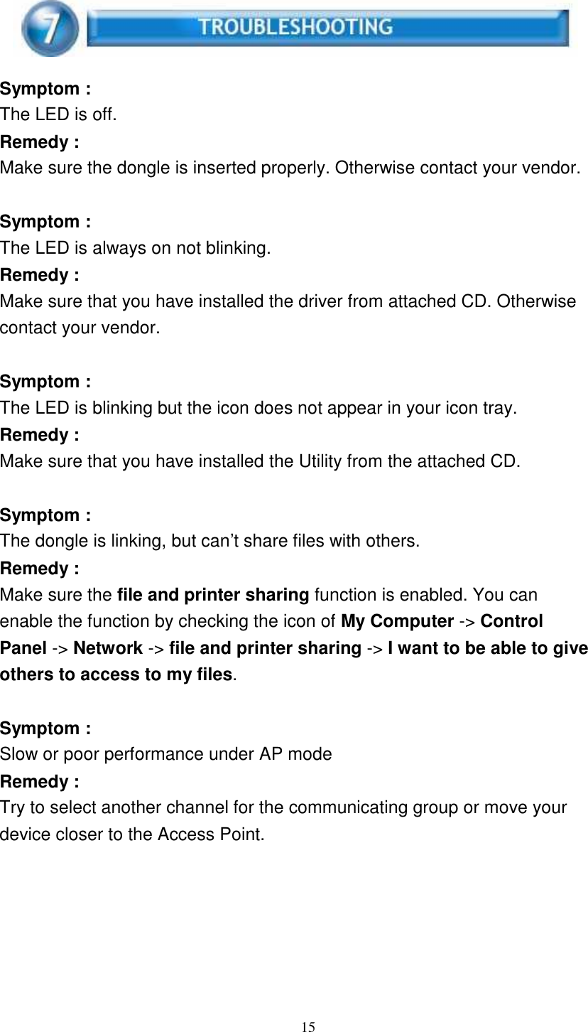 15        Symptom : The LED is off. Remedy : Make sure the dongle is inserted properly. Otherwise contact your vendor.   Symptom : The LED is always on not blinking. Remedy : Make sure that you have installed the driver from attached CD. Otherwise contact your vendor.   Symptom : The LED is blinking but the icon does not appear in your icon tray. Remedy : Make sure that you have installed the Utility from the attached CD.   Symptom : The dongle is linking, but can’t share files with others. Remedy : Make sure the file and printer sharing function is enabled. You can enable the function by checking the icon of My Computer -&gt; Control Panel -&gt; Network -&gt; file and printer sharing -&gt; I want to be able to give others to access to my files.   Symptom : Slow or poor performance under AP mode Remedy : Try to select another channel for the communicating group or move your device closer to the Access Point. 