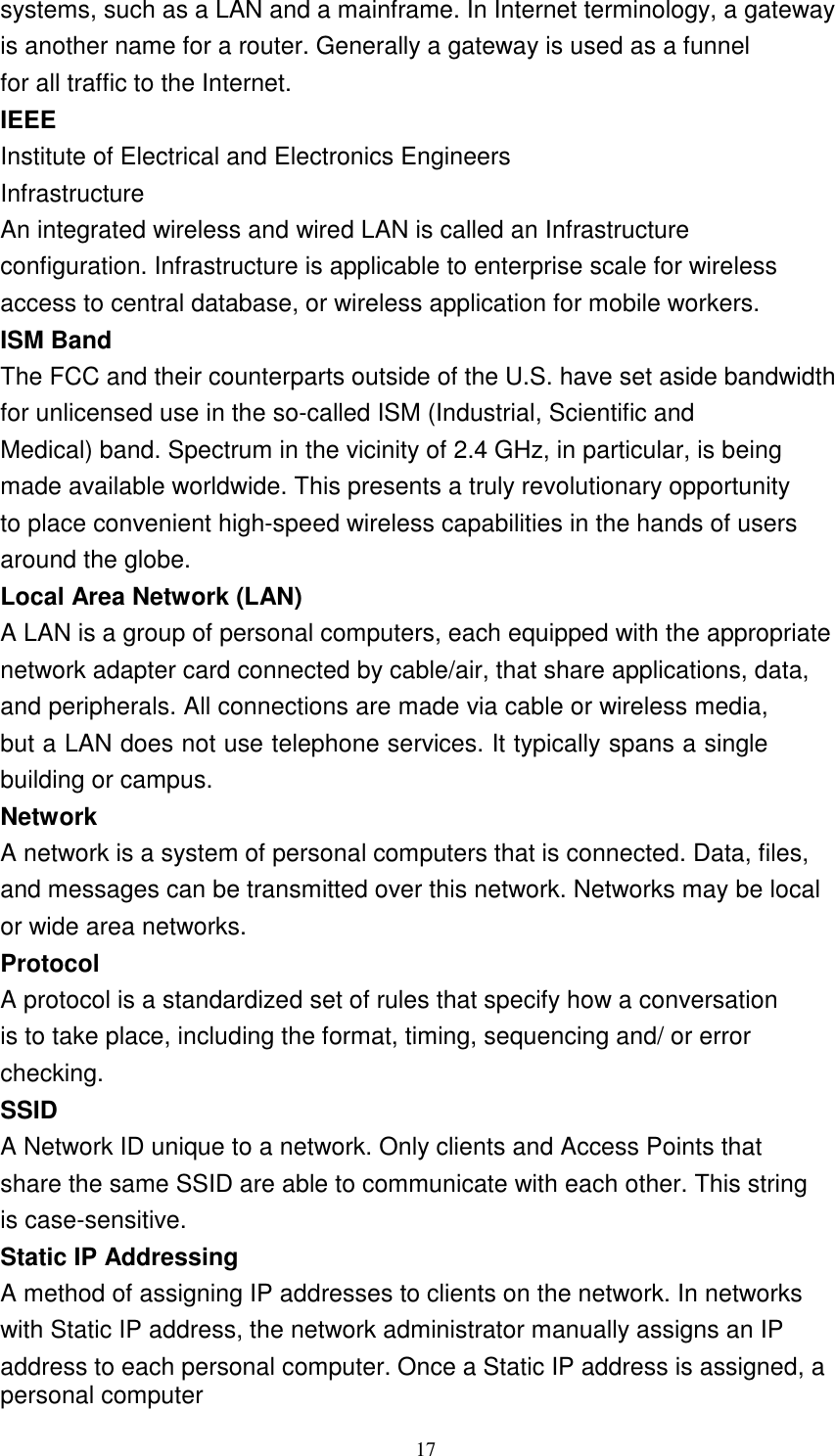 17    systems, such as a LAN and a mainframe. In Internet terminology, a gateway is another name for a router. Generally a gateway is used as a funnel for all traffic to the Internet. IEEE Institute of Electrical and Electronics Engineers Infrastructure An integrated wireless and wired LAN is called an Infrastructure configuration. Infrastructure is applicable to enterprise scale for wireless access to central database, or wireless application for mobile workers. ISM Band The FCC and their counterparts outside of the U.S. have set aside bandwidth for unlicensed use in the so-called ISM (Industrial, Scientific and Medical) band. Spectrum in the vicinity of 2.4 GHz, in particular, is being made available worldwide. This presents a truly revolutionary opportunity to place convenient high-speed wireless capabilities in the hands of users around the globe. Local Area Network (LAN) A LAN is a group of personal computers, each equipped with the appropriate network adapter card connected by cable/air, that share applications, data, and peripherals. All connections are made via cable or wireless media, but a LAN does not use telephone services. It typically spans a single building or campus. Network A network is a system of personal computers that is connected. Data, files, and messages can be transmitted over this network. Networks may be local or wide area networks. Protocol A protocol is a standardized set of rules that specify how a conversation is to take place, including the format, timing, sequencing and/ or error checking. SSID A Network ID unique to a network. Only clients and Access Points that share the same SSID are able to communicate with each other. This string is case-sensitive. Static IP Addressing A method of assigning IP addresses to clients on the network. In networks with Static IP address, the network administrator manually assigns an IP address to each personal computer. Once a Static IP address is assigned, a personal computer 