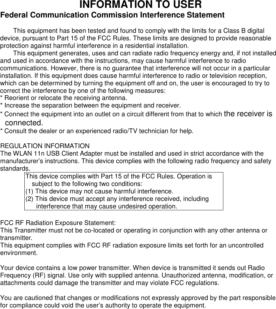 INFORMATION TO USER Federal Communication Commission Interference Statement  This equipment has been tested and found to comply with the limits for a Class B digital device, pursuant to Part 15 of the FCC Rules. These limits are designed to provide reasonable protection against harmful interference in a residential installation. This equipment generates, uses and can radiate radio frequency energy and, if not installed and used in accordance with the instructions, may cause harmful interference to radio communications. However, there is no guarantee that interference will not occur in a particular installation. If this equipment does cause harmful interference to radio or television reception, which can be determined by turning the equipment off and on, the user is encouraged to try to correct the interference by one of the following measures: * Reorient or relocate the receiving antenna. * Increase the separation between the equipment and receiver. * Connect the equipment into an outlet on a circuit different from that to which the receiver is connected. * Consult the dealer or an experienced radio/TV technician for help.  REGULATION INFORMATION The WLAN 11n USB Client Adapter must be installed and used in strict accordance with the manufacturer’s instructions. This device complies with the following radio frequency and safety standards. This device complies with Part 15 of the FCC Rules. Operation is subject to the following two conditions: (1) This device may not cause harmful interference. (2) This device must accept any interference received, including interference that may cause undesired operation.  FCC RF Radiation Exposure Statement: This Transmitter must not be co-located or operating in conjunction with any other antenna or transmitter.   This equipment complies with FCC RF radiation exposure limits set forth for an uncontrolled environment.  Your device contains a low power transmitter. When device is transmitted it sends out Radio Frequency (RF) signal. Use only with supplied antenna. Unauthorized antenna, modification, or attachments could damage the transmitter and may violate FCC regulations.  You are cautioned that changes or modifications not expressly approved by the part responsible for compliance could void the user’s authority to operate the equipment.   