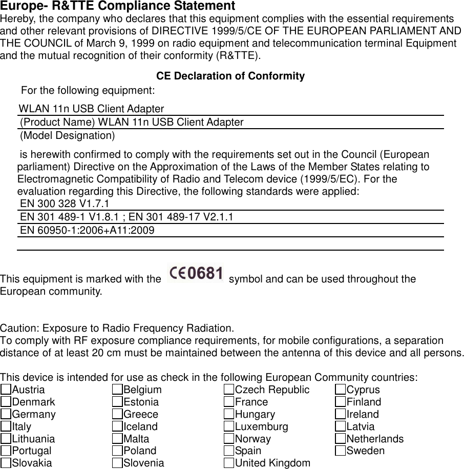  Europe- R&amp;TTE Compliance Statement Hereby, the company who declares that this equipment complies with the essential requirements and other relevant provisions of DIRECTIVE 1999/5/CE OF THE EUROPEAN PARLIAMENT AND THE COUNCIL of March 9, 1999 on radio equipment and telecommunication terminal Equipment and the mutual recognition of their conformity (R&amp;TTE).   CE Declaration of Conformity For the following equipment: WLAN 11n USB Client Adapter (Product Name) WLAN 11n USB Client Adapter (Model Designation) is herewith confirmed to comply with the requirements set out in the Council (European parliament) Directive on the Approximation of the Laws of the Member States relating to Electromagnetic Compatibility of Radio and Telecom device (1999/5/EC). For the evaluation regarding this Directive, the following standards were applied: EN 300 328 V1.7.1   EN 301 489-1 V1.8.1 ; EN 301 489-17 V2.1.1   EN 60950-1:2006+A11:2009   This equipment is marked with the    symbol and can be used throughout the European community.     Caution: Exposure to Radio Frequency Radiation. To comply with RF exposure compliance requirements, for mobile configurations, a separation distance of at least 20 cm must be maintained between the antenna of this device and all persons.  This device is intended for use as check in the following European Community countries: Austria  Belgium  Czech Republic  Cyprus Denmark  Estonia  France  Finland Germany  Greece  Hungary  Ireland Italy  Iceland  Luxemburg  Latvia Lithuania  Malta  Norway  Netherlands Portugal  Poland  Spain  Sweden Slovakia  Slovenia  United Kingdom    