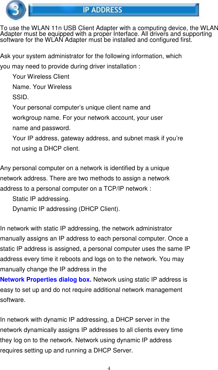 4      To use the WLAN 11n USB Client Adapter with a computing device, the WLAN Adapter must be equipped with a proper Interface. All drivers and supporting software for the WLAN Adapter must be installed and configured first.   Ask your system administrator for the following information, which you may need to provide during driver installation : Your Wireless Client Name. Your Wireless SSID. Your personal computer’s unique client name and workgroup name. For your network account, your user name and password. Your IP address, gateway address, and subnet mask if you’re not using a DHCP client.   Any personal computer on a network is identified by a unique network address. There are two methods to assign a network address to a personal computer on a TCP/IP network : Static IP addressing.  Dynamic IP addressing (DHCP Client).   In network with static IP addressing, the network administrator manually assigns an IP address to each personal computer. Once a static IP address is assigned, a personal computer uses the same IP address every time it reboots and logs on to the network. You may manually change the IP address in the Network Properties dialog box. Network using static IP address is easy to set up and do not require additional network management software.   In network with dynamic IP addressing, a DHCP server in the network dynamically assigns IP addresses to all clients every time they log on to the network. Network using dynamic IP address requires setting up and running a DHCP Server. 