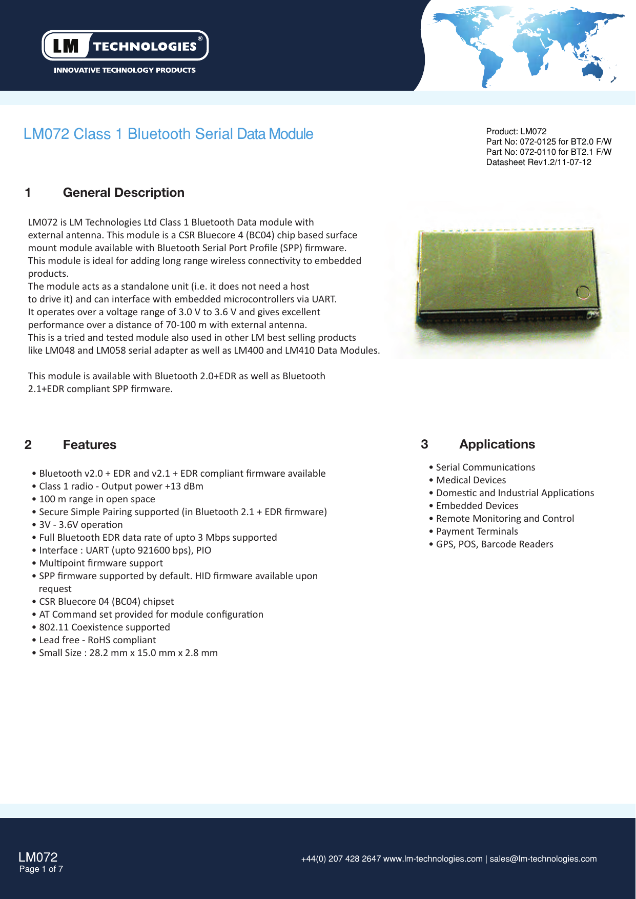 LM072Page 1 of 7 +44(0) 207 428 2647 www.lm-technologies.com | sales@lm-technologies.com 3  Applications2  FeaturesLM072 Class 1 Bluetooth Serial Data Module• Bluetooth v2.0 + EDR and v2.1 + EDR compliant ﬁrmware available• Class 1 radio - Output power +13 dBm • 100 m range in open space• Secure Simple Pairing supported (in Bluetooth 2.1 + EDR ﬁrmware)• 3V - 3.6V operaon• Full Bluetooth EDR data rate of upto 3 Mbps supported• Interface : UART (upto 921600 bps), PIO• Mulpoint ﬁrmware support• SPP ﬁrmware supported by default. HID ﬁrmware available upon   request• CSR Bluecore 04 (BC04) chipset• AT Command set provided for module conﬁguraon• 802.11 Coexistence supported• Lead free - RoHS compliant• Small Size : 28.2 mm x 15.0 mm x 2.8 mm Product: LM072Part No: 072-0125 for BT2.0 F/WPart No: 072-0110 for BT2.1 F/WDatasheet Rev1.2/11-07-12• Serial Communicaons• Medical Devices • Domesc and Industrial Applicaons• Embedded Devices• Remote Monitoring and Control• Payment Terminals • GPS, POS, Barcode Readers1  General DescriptionLM072 is LM Technologies Ltd Class 1 Bluetooth Data module withexternal antenna. This module is a CSR Bluecore 4 (BC04) chip based surfacemount module available with Bluetooth Serial Port Proﬁle (SPP) ﬁrmware.This module is ideal for adding long range wireless connecvity to embeddedproducts. The module acts as a standalone unit (i.e. it does not need a hostto drive it) and can interface with embedded microcontrollers via UART.  It operates over a voltage range of 3.0 V to 3.6 V and gives excellentperformance over a distance of 70-100 m with external antenna.This is a tried and tested module also used in other LM best selling products like LM048 and LM058 serial adapter as well as LM400 and LM410 Data Modules.This module is available with Bluetooth 2.0+EDR as well as Bluetooth 2.1+EDR compliant SPP ﬁrmware. 