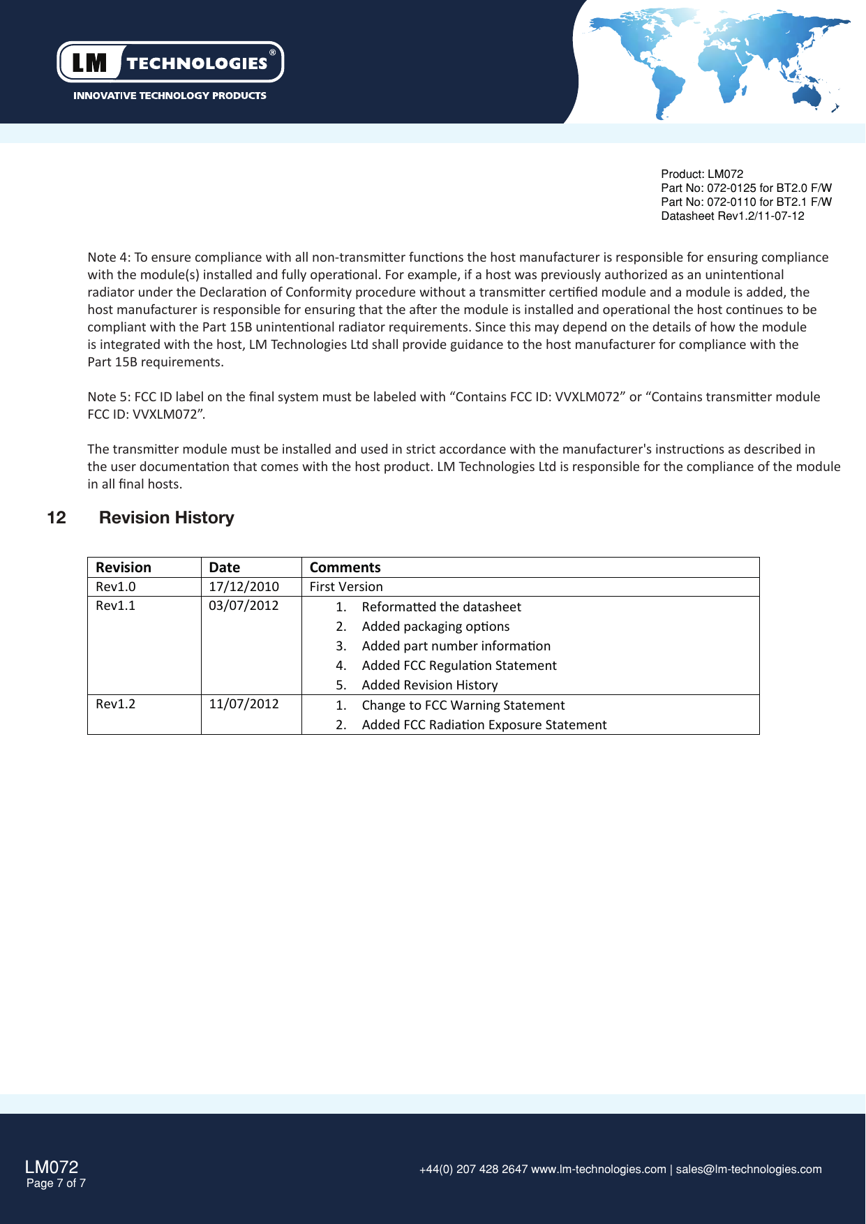 LM072Page 7 of 7 +44(0) 207 428 2647 www.lm-technologies.com | sales@lm-technologies.com Product: LM072Part No: 072-0125 for BT2.0 F/WPart No: 072-0110 for BT2.1 F/WDatasheet Rev1.2/11-07-12Note 4: To ensure compliance with all non-transmier funcons the host manufacturer is responsible for ensuring compliancewith the module(s) installed and fully operaonal. For example, if a host was previously authorized as an unintenonal radiator under the Declaraon of Conformity procedure without a transmier cerﬁed module and a module is added, the host manufacturer is responsible for ensuring that the aer the module is installed and operaonal the host connues to becompliant with the Part 15B unintenonal radiator requirements. Since this may depend on the details of how the module is integrated with the host, LM Technologies Ltd shall provide guidance to the host manufacturer for compliance with the Part 15B requirements.Note 5: FCC ID label on the ﬁnal system must be labeled with “Contains FCC ID: VVXLM072” or “Contains transmier module FCC ID: VVXLM072”.The transmier module must be installed and used in strict accordance with the manufacturer&apos;s instrucons as described in the user documentaon that comes with the host product. LM Technologies Ltd is responsible for the compliance of the module in all ﬁnal hosts.12  Revision HistoryRevision Date CommentsRev1.017/12/2010First VersionRev1.103/07/2012 1. Reformaed the datasheet2. Added packaging opons3. Added part number informaon4. Added FCC Regulaon Statement5. Added Revision HistoryRev1.2 11/07/2012 1. Change to FCC Warning Statement2. Added FCC Radiaon Exposure Statement