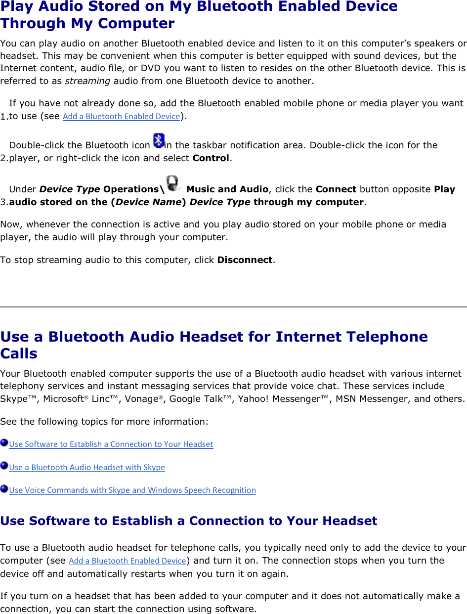  Play Audio Stored on My Bluetooth Enabled Device Through My Computer You can play audio on another Bluetooth enabled device and listen to it on this computer’s speakers or headset. This may be convenient when this computer is better equipped with sound devices, but the Internet content, audio file, or DVD you want to listen to resides on the other Bluetooth device. This is referred to as streaming audio from one Bluetooth device to another. 1.If you have not already done so, add the Bluetooth enabled mobile phone or media player you want to use (see ). 2.Double-click the Bluetooth icon  in the taskbar notification area. Double-click the icon for the player, or right-click the icon and select Control. 3.Under Device Type Operations\  Music and Audio, click the Connect button opposite Play audio stored on the (Device Name) Device Type through my computer. Now, whenever the connection is active and you play audio stored on your mobile phone or media player, the audio will play through your computer. To stop streaming audio to this computer, click Disconnect.    Use a Bluetooth Audio Headset for Internet Telephone Calls Your Bluetooth enabled computer supports the use of a Bluetooth audio headset with various internet telephony services and instant messaging services that provide voice chat. These services include Skype™, Microsoft® Linc™, Vonage®, Google Talk™, Yahoo! Messenger™, MSN Messenger, and others. See the following topics for more information:    Use Software to Establish a Connection to Your Headset To use a Bluetooth audio headset for telephone calls, you typically need only to add the device to your computer (see ) and turn it on. The connection stops when you turn the device off and automatically restarts when you turn it on again. If you turn on a headset that has been added to your computer and it does not automatically make a connection, you can start the connection using software. 