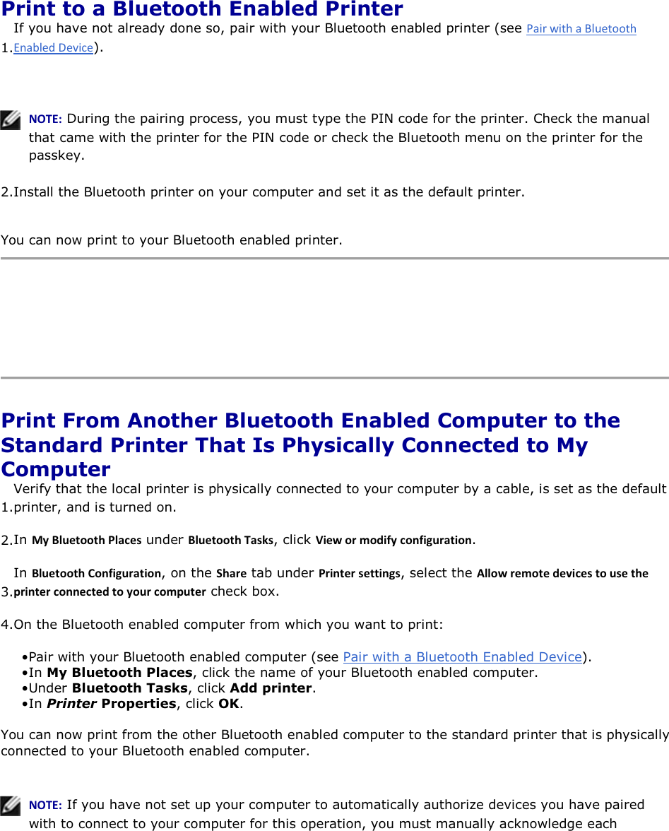  Print to a Bluetooth Enabled Printer 1.If you have not already done so, pair with your Bluetooth enabled printer (see ).    EKd͗ During the pairing process, you must type the PIN code for the printer. Check the manual that came with the printer for the PIN code or check the Bluetooth menu on the printer for the passkey.  2.Install the Bluetooth printer on your computer and set it as the default printer. You can now print to your Bluetooth enabled printer.     Print From Another Bluetooth Enabled Computer to the Standard Printer That Is Physically Connected to My Computer 1.Verify that the local printer is physically connected to your computer by a cable, is set as the default printer, and is turned on. 2.In DǇůƵĞƚŽŽƚŚWůĂĐĞƐ under ůƵĞƚŽŽƚŚdĂƐŬƐ, click sŝĞǁŽƌŵŽĚŝĨǇĐŽŶĨŝŐƵƌĂƚŝŽŶ. 3.In ůƵĞƚŽŽƚŚŽŶĨŝŐƵƌĂƚŝŽŶ, on the ^ŚĂƌĞ tab under WƌŝŶƚĞƌƐĞƚƚŝŶŐƐ, select the ůůŽǁƌĞŵŽƚĞĚĞǀŝĐĞƐƚŽƵƐĞƚŚĞƉƌŝŶƚĞƌĐŽŶŶĞĐƚĞĚƚŽǇŽƵƌĐŽŵƉƵƚĞƌ check box. 4.On the Bluetooth enabled computer from which you want to print: • Pair with your Bluetooth enabled computer (see Pair with a Bluetooth Enabled Device). • In My Bluetooth Places, click the name of your Bluetooth enabled computer. • Under Bluetooth Tasks, click Add printer.• In Printer Properties, click OK. You can now print from the other Bluetooth enabled computer to the standard printer that is physically connected to your Bluetooth enabled computer.    EKd͗ If you have not set up your computer to automatically authorize devices you have paired with to connect to your computer for this operation, you must manually acknowledge each 