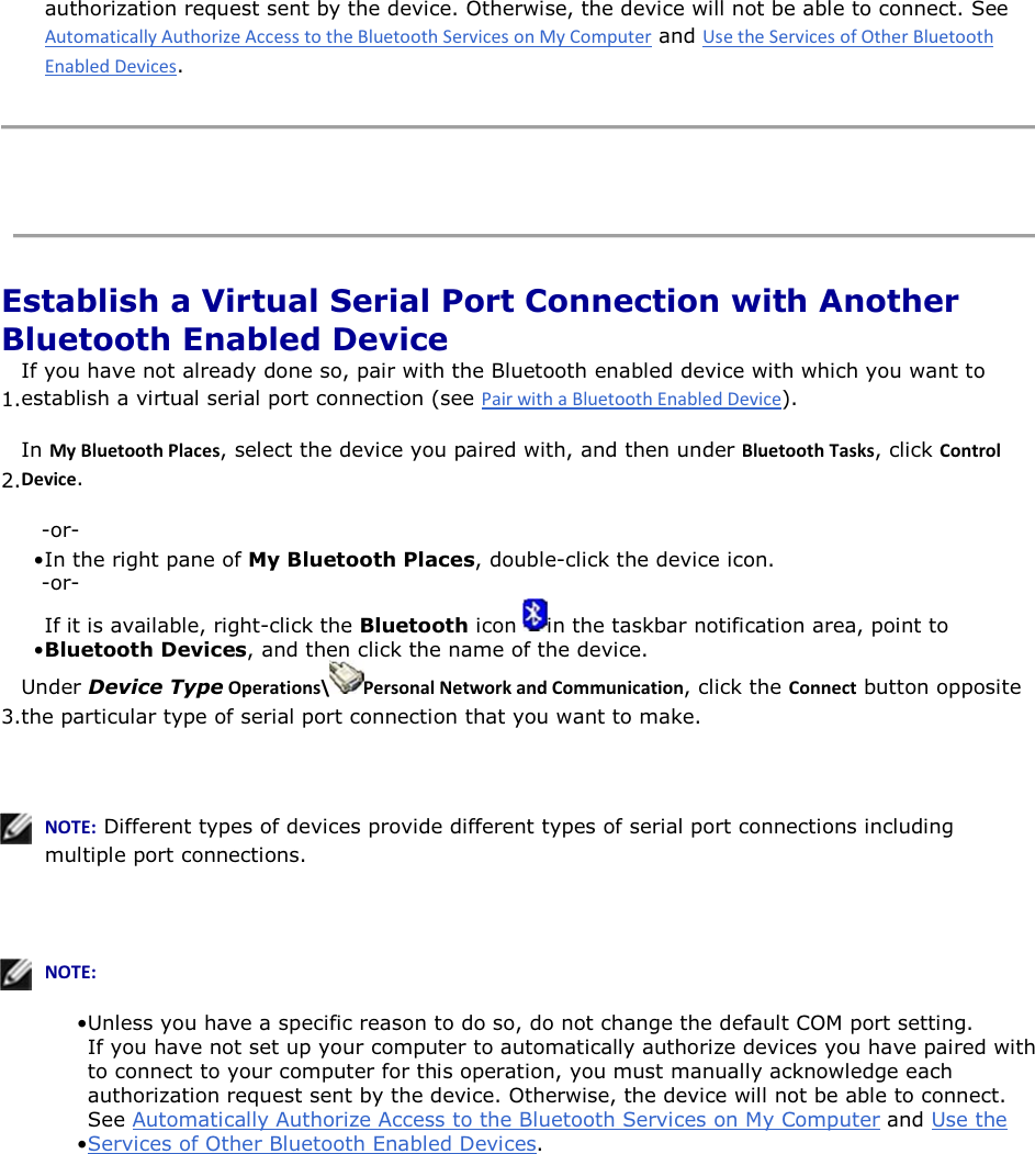 authorization request sent by the device. Otherwise, the device will not be able to connect. See  and .    Establish a Virtual Serial Port Connection with Another Bluetooth Enabled Device 1.If you have not already done so, pair with the Bluetooth enabled device with which you want to establish a virtual serial port connection (see ). 2.In DǇůƵĞƚŽŽƚŚWůĂĐĞƐ, select the device you paired with, and then under ůƵĞƚŽŽƚŚdĂƐŬƐ, click ŽŶƚƌŽůĞǀŝĐĞ. -or- • In the right pane of My Bluetooth Places, double-click the device icon.-or- • If it is available, right-click the Bluetooth icon  in the taskbar notification area, point to Bluetooth Devices, and then click the name of the device. 3.Under Device TypeKƉĞƌĂƚŝŽŶƐͰ WĞƌƐŽŶĂůEĞƚǁŽƌŬĂŶĚŽŵŵƵŶŝĐĂƚŝŽŶ, click the ŽŶŶĞĐƚ button opposite the particular type of serial port connection that you want to make.     EKd͗ Different types of devices provide different types of serial port connections including multiple port connections.     EKd͗• Unless you have a specific reason to do so, do not change the default COM port setting.• If you have not set up your computer to automatically authorize devices you have paired with to connect to your computer for this operation, you must manually acknowledge each authorization request sent by the device. Otherwise, the device will not be able to connect. See Automatically Authorize Access to the Bluetooth Services on My Computer and Use the Services of Other Bluetooth Enabled Devices.      