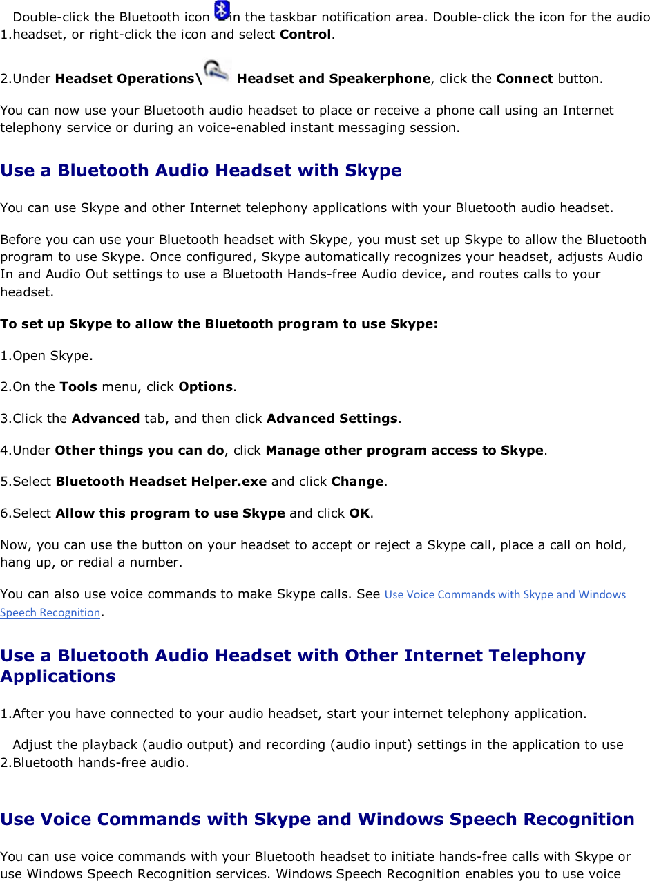 1.Double-click the Bluetooth icon  in the taskbar notification area. Double-click the icon for the audio headset, or right-click the icon and select Control. 2.Under Headset Operations\  Headset and Speakerphone, click the Connect button. You can now use your Bluetooth audio headset to place or receive a phone call using an Internet telephony service or during an voice-enabled instant messaging session. Use a Bluetooth Audio Headset with Skype You can use Skype and other Internet telephony applications with your Bluetooth audio headset. Before you can use your Bluetooth headset with Skype, you must set up Skype to allow the Bluetooth program to use Skype. Once configured, Skype automatically recognizes your headset, adjusts Audio In and Audio Out settings to use a Bluetooth Hands-free Audio device, and routes calls to your headset.  To set up Skype to allow the Bluetooth program to use Skype: 1.Open Skype. 2.On the Tools menu, click Options. 3.Click the Advanced tab, and then click Advanced Settings. 4.Under Other things you can do, click Manage other program access to Skype. 5.Select Bluetooth Headset Helper.exe and click Change. 6.Select Allow this program to use Skype and click OK. Now, you can use the button on your headset to accept or reject a Skype call, place a call on hold, hang up, or redial a number. You can also use voice commands to make Skype calls. See . Use a Bluetooth Audio Headset with Other Internet Telephony Applications 1.After you have connected to your audio headset, start your internet telephony application. 2.Adjust the playback (audio output) and recording (audio input) settings in the application to use Bluetooth hands-free audio. Use Voice Commands with Skype and Windows Speech Recognition You can use voice commands with your Bluetooth headset to initiate hands-free calls with Skype or use Windows Speech Recognition services. Windows Speech Recognition enables you to use voice 