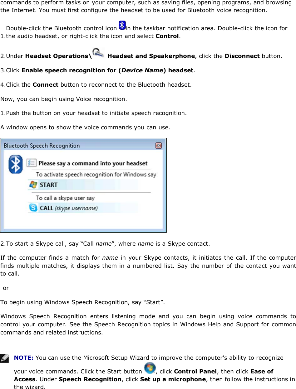 commands to perform tasks on your computer, such as saving files, opening programs, and browsing the Internet. You must first configure the headset to be used for Bluetooth voice recognition. 1.Double-click the Bluetooth control icon  in the taskbar notification area. Double-click the icon for the audio headset, or right-click the icon and select Control. 2.Under Headset Operations\  Headset and Speakerphone, click the Disconnect button. 3.Click Enable speech recognition for (Device Name) headset. 4.Click the Connect button to reconnect to the Bluetooth headset. Now, you can begin using Voice recognition. 1.Push the button on your headset to initiate speech recognition. A window opens to show the voice commands you can use.  2.To start a Skype call, say “Call name”, where name is a Skype contact. If the computer finds a match for name in your Skype contacts, it initiates the call. If the computer finds multiple matches, it displays them in a numbered list. Say the number of the contact you want to call. -or- To begin using Windows Speech Recognition, say “Start”. Windows Speech Recognition enters listening mode and you can begin using voice commands to control your computer. See the Speech Recognition topics in Windows Help and Support for common commands and related instructions.    NOTE: You can use the Microsoft Setup Wizard to improve the computer’s ability to recognize your voice commands. Click the Start button  , click Control Panel, then click Ease of Access. Under Speech Recognition, click Set up a microphone, then follow the instructions in the wizard.   