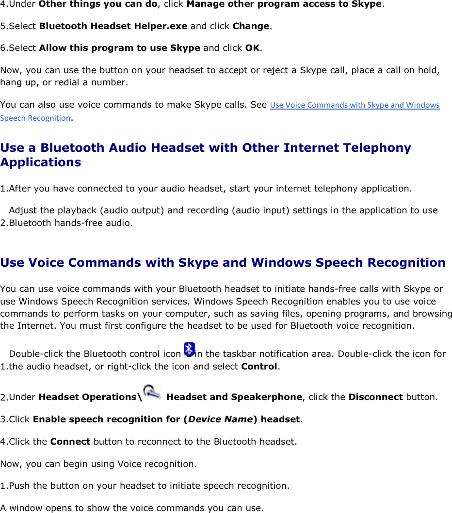 4.Under Other things you can do, click Manage other program access to Skype. 5.Select Bluetooth Headset Helper.exe and click Change. 6.Select Allow this program to use Skype and click OK. Now, you can use the button on your headset to accept or reject a Skype call, place a call on hold, hang up, or redial a number. You can also use voice commands to make Skype calls. See . Use a Bluetooth Audio Headset with Other Internet Telephony Applications 1.After you have connected to your audio headset, start your internet telephony application. 2.Adjust the playback (audio output) and recording (audio input) settings in the application to use Bluetooth hands-free audio. Use Voice Commands with Skype and Windows Speech Recognition You can use voice commands with your Bluetooth headset to initiate hands-free calls with Skype or use Windows Speech Recognition services. Windows Speech Recognition enables you to use voice commands to perform tasks on your computer, such as saving files, opening programs, and browsing the Internet. You must first configure the headset to be used for Bluetooth voice recognition. 1.Double-click the Bluetooth control icon  in the taskbar notification area. Double-click the icon for the audio headset, or right-click the icon and select Control. 2.Under Headset Operations\  Headset and Speakerphone, click the Disconnect button. 3.Click Enable speech recognition for (Device Name) headset. 4.Click the Connect button to reconnect to the Bluetooth headset. Now, you can begin using Voice recognition. 1.Push the button on your headset to initiate speech recognition. A window opens to show the voice commands you can use. 