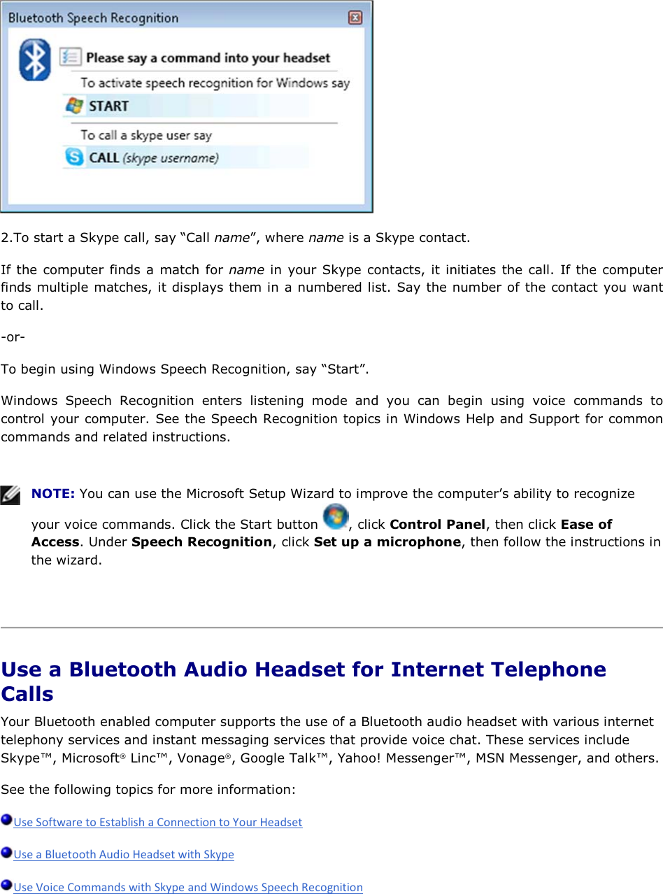  2.To start a Skype call, say “Call name”, where name is a Skype contact. If the computer finds a match for name in your Skype contacts, it initiates the call. If the computer finds multiple matches, it displays them in a numbered list. Say the number of the contact you want to call. -or- To begin using Windows Speech Recognition, say “Start”. Windows Speech Recognition enters listening mode and you can begin using voice commands to control your computer. See the Speech Recognition topics in Windows Help and Support for common commands and related instructions.    NOTE: You can use the Microsoft Setup Wizard to improve the computer’s ability to recognize your voice commands. Click the Start button  , click Control Panel, then click Ease of Access. Under Speech Recognition, click Set up a microphone, then follow the instructions in the wizard.    Use a Bluetooth Audio Headset for Internet Telephone Calls Your Bluetooth enabled computer supports the use of a Bluetooth audio headset with various internet telephony services and instant messaging services that provide voice chat. These services include Skype™, Microsoft® Linc™, Vonage®, Google Talk™, Yahoo! Messenger™, MSN Messenger, and others. See the following topics for more information:    