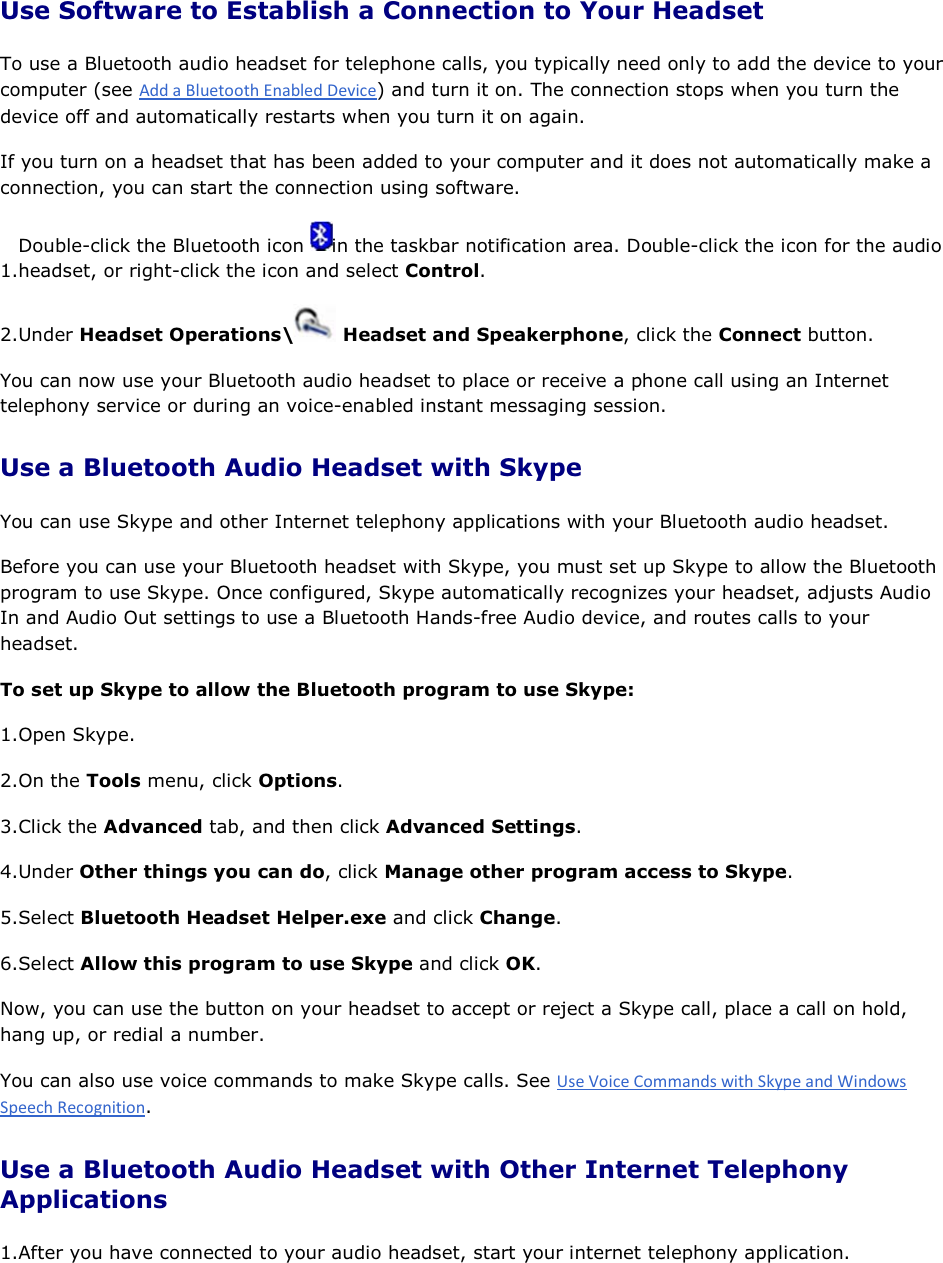 Use Software to Establish a Connection to Your Headset To use a Bluetooth audio headset for telephone calls, you typically need only to add the device to your computer (see ) and turn it on. The connection stops when you turn the device off and automatically restarts when you turn it on again. If you turn on a headset that has been added to your computer and it does not automatically make a connection, you can start the connection using software. 1.Double-click the Bluetooth icon  in the taskbar notification area. Double-click the icon for the audio headset, or right-click the icon and select Control. 2.Under Headset Operations\  Headset and Speakerphone, click the Connect button. You can now use your Bluetooth audio headset to place or receive a phone call using an Internet telephony service or during an voice-enabled instant messaging session. Use a Bluetooth Audio Headset with Skype You can use Skype and other Internet telephony applications with your Bluetooth audio headset. Before you can use your Bluetooth headset with Skype, you must set up Skype to allow the Bluetooth program to use Skype. Once configured, Skype automatically recognizes your headset, adjusts Audio In and Audio Out settings to use a Bluetooth Hands-free Audio device, and routes calls to your headset.  To set up Skype to allow the Bluetooth program to use Skype: 1.Open Skype. 2.On the Tools menu, click Options. 3.Click the Advanced tab, and then click Advanced Settings. 4.Under Other things you can do, click Manage other program access to Skype. 5.Select Bluetooth Headset Helper.exe and click Change. 6.Select Allow this program to use Skype and click OK. Now, you can use the button on your headset to accept or reject a Skype call, place a call on hold, hang up, or redial a number. You can also use voice commands to make Skype calls. See . Use a Bluetooth Audio Headset with Other Internet Telephony Applications 1.After you have connected to your audio headset, start your internet telephony application. 