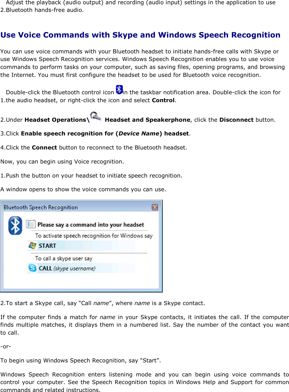 2.Adjust the playback (audio output) and recording (audio input) settings in the application to use Bluetooth hands-free audio. Use Voice Commands with Skype and Windows Speech Recognition You can use voice commands with your Bluetooth headset to initiate hands-free calls with Skype or use Windows Speech Recognition services. Windows Speech Recognition enables you to use voice commands to perform tasks on your computer, such as saving files, opening programs, and browsing the Internet. You must first configure the headset to be used for Bluetooth voice recognition. 1.Double-click the Bluetooth control icon  in the taskbar notification area. Double-click the icon for the audio headset, or right-click the icon and select Control. 2.Under Headset Operations\  Headset and Speakerphone, click the Disconnect button. 3.Click Enable speech recognition for (Device Name) headset. 4.Click the Connect button to reconnect to the Bluetooth headset. Now, you can begin using Voice recognition. 1.Push the button on your headset to initiate speech recognition. A window opens to show the voice commands you can use.  2.To start a Skype call, say “Call name”, where name is a Skype contact. If the computer finds a match for name in your Skype contacts, it initiates the call. If the computer finds multiple matches, it displays them in a numbered list. Say the number of the contact you want to call. -or- To begin using Windows Speech Recognition, say “Start”. Windows Speech Recognition enters listening mode and you can begin using voice commands to control your computer. See the Speech Recognition topics in Windows Help and Support for common commands and related instructions. 