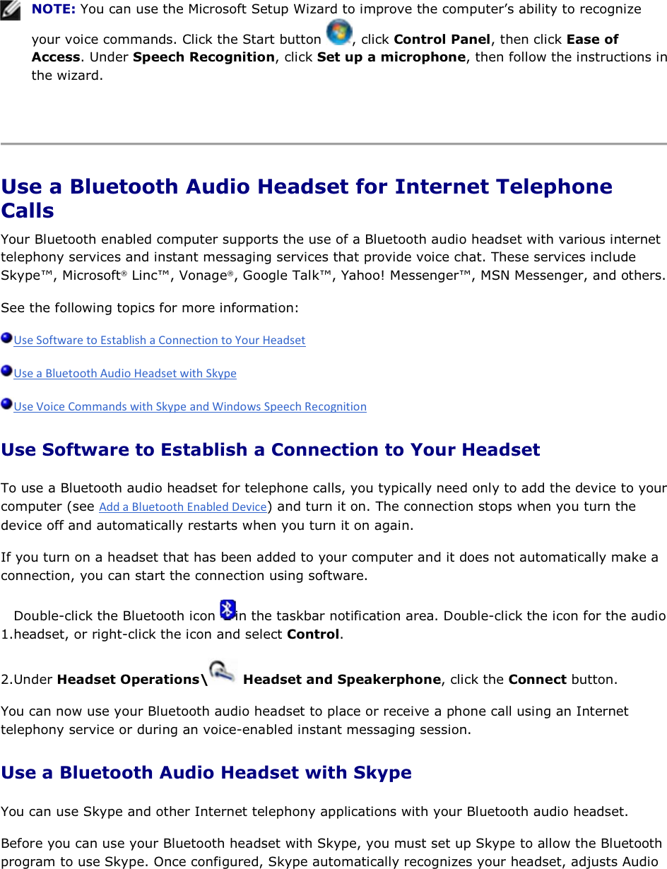    NOTE: You can use the Microsoft Setup Wizard to improve the computer’s ability to recognize your voice commands. Click the Start button  , click Control Panel, then click Ease of Access. Under Speech Recognition, click Set up a microphone, then follow the instructions in the wizard.    Use a Bluetooth Audio Headset for Internet Telephone Calls Your Bluetooth enabled computer supports the use of a Bluetooth audio headset with various internet telephony services and instant messaging services that provide voice chat. These services include Skype™, Microsoft® Linc™, Vonage®, Google Talk™, Yahoo! Messenger™, MSN Messenger, and others. See the following topics for more information:    Use Software to Establish a Connection to Your Headset To use a Bluetooth audio headset for telephone calls, you typically need only to add the device to your computer (see ) and turn it on. The connection stops when you turn the device off and automatically restarts when you turn it on again. If you turn on a headset that has been added to your computer and it does not automatically make a connection, you can start the connection using software. 1.Double-click the Bluetooth icon  in the taskbar notification area. Double-click the icon for the audio headset, or right-click the icon and select Control. 2.Under Headset Operations\  Headset and Speakerphone, click the Connect button. You can now use your Bluetooth audio headset to place or receive a phone call using an Internet telephony service or during an voice-enabled instant messaging session. Use a Bluetooth Audio Headset with Skype You can use Skype and other Internet telephony applications with your Bluetooth audio headset. Before you can use your Bluetooth headset with Skype, you must set up Skype to allow the Bluetooth program to use Skype. Once configured, Skype automatically recognizes your headset, adjusts Audio 