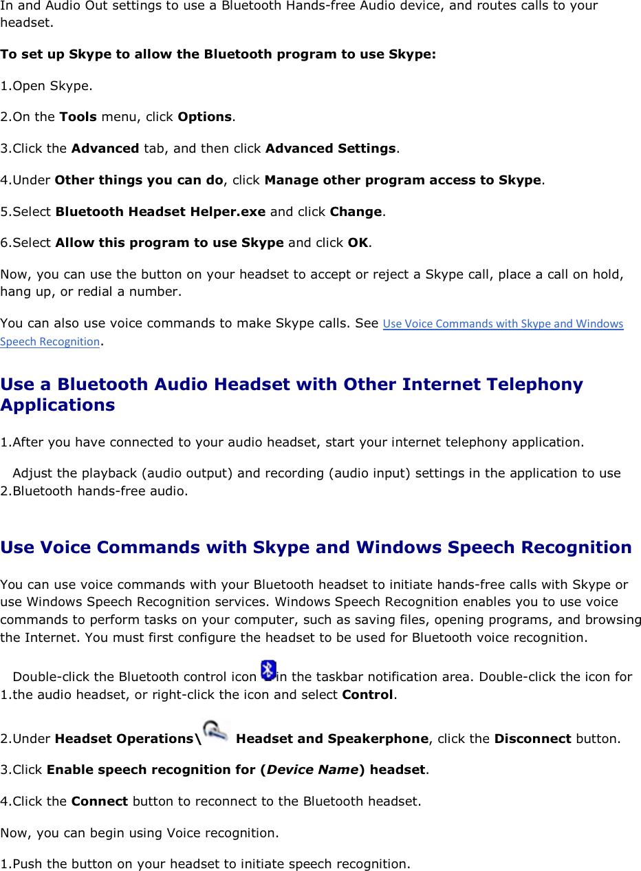 In and Audio Out settings to use a Bluetooth Hands-free Audio device, and routes calls to your headset.  To set up Skype to allow the Bluetooth program to use Skype: 1.Open Skype. 2.On the Tools menu, click Options. 3.Click the Advanced tab, and then click Advanced Settings. 4.Under Other things you can do, click Manage other program access to Skype. 5.Select Bluetooth Headset Helper.exe and click Change. 6.Select Allow this program to use Skype and click OK. Now, you can use the button on your headset to accept or reject a Skype call, place a call on hold, hang up, or redial a number. You can also use voice commands to make Skype calls. See . Use a Bluetooth Audio Headset with Other Internet Telephony Applications 1.After you have connected to your audio headset, start your internet telephony application. 2.Adjust the playback (audio output) and recording (audio input) settings in the application to use Bluetooth hands-free audio. Use Voice Commands with Skype and Windows Speech Recognition You can use voice commands with your Bluetooth headset to initiate hands-free calls with Skype or use Windows Speech Recognition services. Windows Speech Recognition enables you to use voice commands to perform tasks on your computer, such as saving files, opening programs, and browsing the Internet. You must first configure the headset to be used for Bluetooth voice recognition. 1.Double-click the Bluetooth control icon  in the taskbar notification area. Double-click the icon for the audio headset, or right-click the icon and select Control. 2.Under Headset Operations\  Headset and Speakerphone, click the Disconnect button. 3.Click Enable speech recognition for (Device Name) headset. 4.Click the Connect button to reconnect to the Bluetooth headset. Now, you can begin using Voice recognition. 1.Push the button on your headset to initiate speech recognition. 