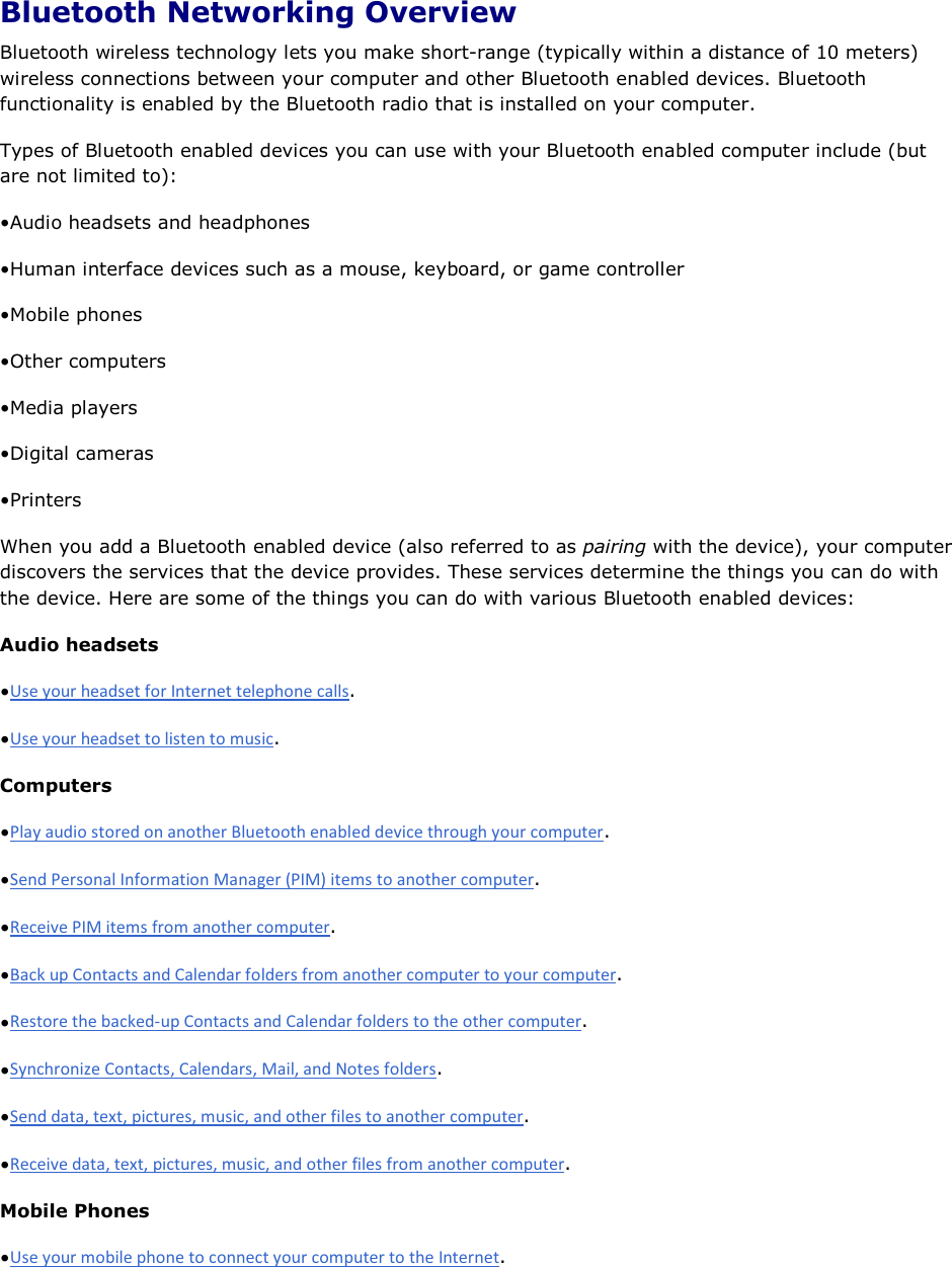 Bluetooth Networking Overview Bluetooth wireless technology lets you make short-range (typically within a distance of 10 meters) wireless connections between your computer and other Bluetooth enabled devices. Bluetooth functionality is enabled by the Bluetooth radio that is installed on your computer. Types of Bluetooth enabled devices you can use with your Bluetooth enabled computer include (but are not limited to): • Audio headsets and headphones• Human interface devices such as a mouse, keyboard, or game controller• Mobile phones• Other computers• Media players• Digital cameras• PrintersWhen you add a Bluetooth enabled device (also referred to as pairing with the device), your computer discovers the services that the device provides. These services determine the things you can do with the device. Here are some of the things you can do with various Bluetooth enabled devices: Audio headsets • .• .Computers • .• .• .• .• .• .• .• .Mobile Phones • .