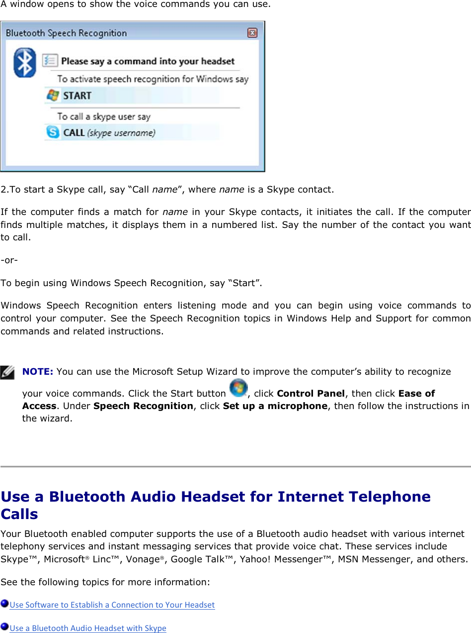 A window opens to show the voice commands you can use.  2.To start a Skype call, say “Call name”, where name is a Skype contact. If the computer finds a match for name in your Skype contacts, it initiates the call. If the computer finds multiple matches, it displays them in a numbered list. Say the number of the contact you want to call. -or- To begin using Windows Speech Recognition, say “Start”. Windows Speech Recognition enters listening mode and you can begin using voice commands to control your computer. See the Speech Recognition topics in Windows Help and Support for common commands and related instructions.    NOTE: You can use the Microsoft Setup Wizard to improve the computer’s ability to recognize your voice commands. Click the Start button  , click Control Panel, then click Ease of Access. Under Speech Recognition, click Set up a microphone, then follow the instructions in the wizard.    Use a Bluetooth Audio Headset for Internet Telephone Calls Your Bluetooth enabled computer supports the use of a Bluetooth audio headset with various internet telephony services and instant messaging services that provide voice chat. These services include Skype™, Microsoft® Linc™, Vonage®, Google Talk™, Yahoo! Messenger™, MSN Messenger, and others. See the following topics for more information:   