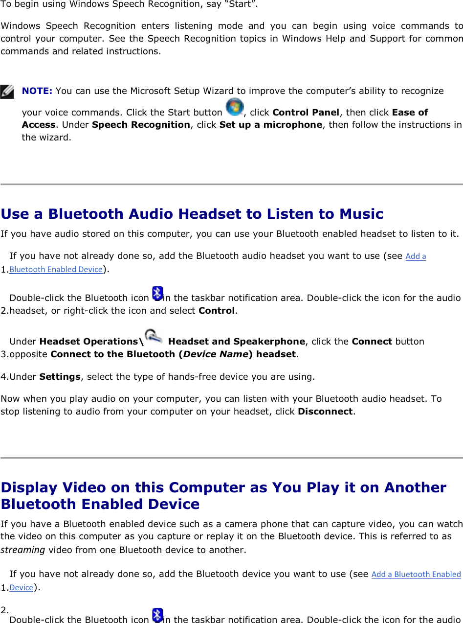 To begin using Windows Speech Recognition, say “Start”. Windows Speech Recognition enters listening mode and you can begin using voice commands to control your computer. See the Speech Recognition topics in Windows Help and Support for common commands and related instructions.    NOTE: You can use the Microsoft Setup Wizard to improve the computer’s ability to recognize your voice commands. Click the Start button  , click Control Panel, then click Ease of Access. Under Speech Recognition, click Set up a microphone, then follow the instructions in the wizard.    Use a Bluetooth Audio Headset to Listen to Music If you have audio stored on this computer, you can use your Bluetooth enabled headset to listen to it. 1.If you have not already done so, add the Bluetooth audio headset you want to use (see ). 2.Double-click the Bluetooth icon  in the taskbar notification area. Double-click the icon for the audio headset, or right-click the icon and select Control. 3.Under Headset Operations\  Headset and Speakerphone, click the Connect button opposite Connect to the Bluetooth (Device Name) headset. 4.Under Settings, select the type of hands-free device you are using. Now when you play audio on your computer, you can listen with your Bluetooth audio headset. To stop listening to audio from your computer on your headset, click Disconnect.    Display Video on this Computer as You Play it on Another Bluetooth Enabled Device If you have a Bluetooth enabled device such as a camera phone that can capture video, you can watch the video on this computer as you capture or replay it on the Bluetooth device. This is referred to as ƐƚƌĞĂŵŝŶŐ video from one Bluetooth device to another. 1.If you have not already done so, add the Bluetooth device you want to use (see ). 2.Double-click the Bluetooth icon  in the taskbar notification area. Double-click the icon for the audio 