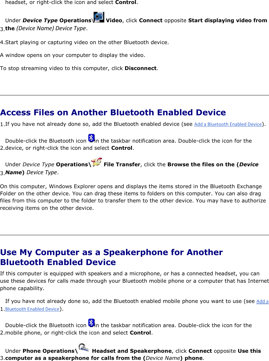 headset, or right-click the icon and select Control. 3.Under Device Type Operations\ Video, click Connect opposite Start displaying video from the ;ĞǀŝĐĞEĂŵĞͿĞǀŝĐĞdǇƉĞ. 4.Start playing or capturing video on the other Bluetooth device. A window opens on your computer to display the video. To stop streaming video to this computer, click Disconnect.    Access Files on Another Bluetooth Enabled Device 1.If you have not already done so, add the Bluetooth enabled device (see ). 2.Double-click the Bluetooth icon  in the taskbar notification area. Double-click the icon for the device, or right-click the icon and select Control. 3.Under Device Type Operations\  File Transfer, click the Browse the files on the (Device Name) ĞǀŝĐĞdǇƉĞ. On this computer, Windows Explorer opens and displays the items stored in the Bluetooth Exchange Folder on the other device. You can drag these items to folders on this computer. You can also drag files from this computer to the folder to transfer them to the other device. You may have to authorize receiving items on the other device.    Use My Computer as a Speakerphone for Another Bluetooth Enabled Device If this computer is equipped with speakers and a microphone, or has a connected headset, you can use these devices for calls made through your Bluetooth mobile phone or a computer that has Internet phone capability. 1.If you have not already done so, add the Bluetooth enabled mobile phone you want to use (see ). 2.Double-click the Bluetooth icon  in the taskbar notification area. Double-click the icon for the mobile phone, or right-click the icon and select Control. 3.Under Phone Operations\  Headset and Speakerphone, click Connect opposite Use this computer as a speakerphone for calls from the (Device Name) phone. 