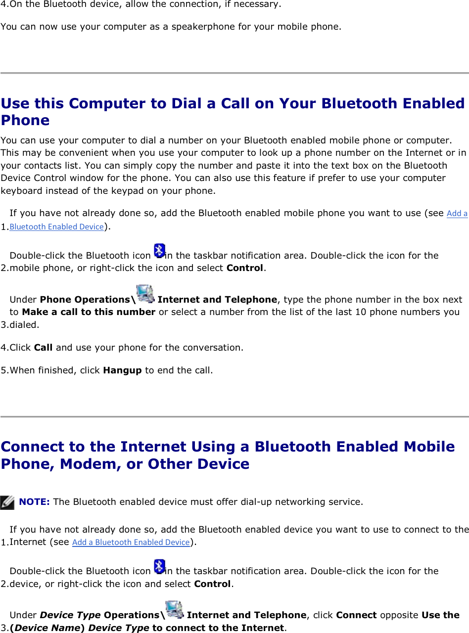 4.On the Bluetooth device, allow the connection, if necessary. You can now use your computer as a speakerphone for your mobile phone.    Use this Computer to Dial a Call on Your Bluetooth Enabled Phone You can use your computer to dial a number on your Bluetooth enabled mobile phone or computer. This may be convenient when you use your computer to look up a phone number on the Internet or in your contacts list. You can simply copy the number and paste it into the text box on the Bluetooth Device Control window for the phone. You can also use this feature if prefer to use your computer keyboard instead of the keypad on your phone. 1.If you have not already done so, add the Bluetooth enabled mobile phone you want to use (see ). 2.Double-click the Bluetooth icon  in the taskbar notification area. Double-click the icon for the mobile phone, or right-click the icon and select Control. 3.Under Phone Operations\  Internet and Telephone, type the phone number in the box next to Make a call to this number or select a number from the list of the last 10 phone numbers you dialed. 4.Click Call and use your phone for the conversation. 5.When finished, click Hangup to end the call.    Connect to the Internet Using a Bluetooth Enabled Mobile Phone, Modem, or Other Device    NOTE: The Bluetooth enabled device must offer dial-up networking service. 1.If you have not already done so, add the Bluetooth enabled device you want to use to connect to theInternet (see ). 2.Double-click the Bluetooth icon  in the taskbar notification area. Double-click the icon for the device, or right-click the icon and select Control. 3.Under Device Type Operations\  Internet and Telephone, click Connect opposite Use the (Device Name) Device Type to connect to the Internet. 