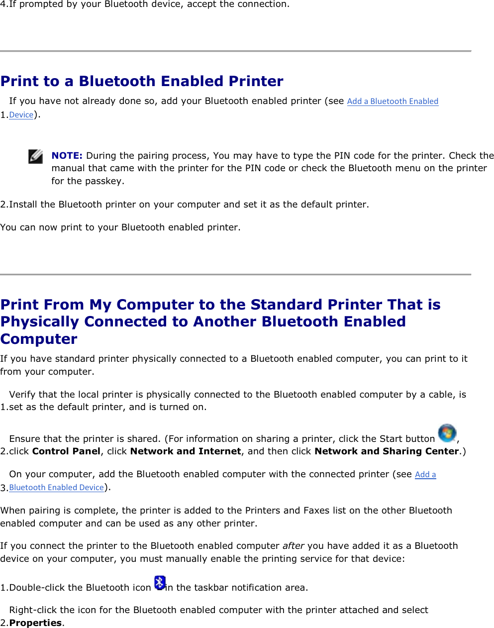 4.If prompted by your Bluetooth device, accept the connection.    Print to a Bluetooth Enabled Printer 1.If you have not already done so, add your Bluetooth enabled printer (see ).    NOTE: During the pairing process, You may have to type the PIN code for the printer. Check the manual that came with the printer for the PIN code or check the Bluetooth menu on the printer for the passkey. 2.Install the Bluetooth printer on your computer and set it as the default printer. You can now print to your Bluetooth enabled printer.    Print From My Computer to the Standard Printer That is Physically Connected to Another Bluetooth Enabled Computer If you have standard printer physically connected to a Bluetooth enabled computer, you can print to it from your computer. 1.Verify that the local printer is physically connected to the Bluetooth enabled computer by a cable, is set as the default printer, and is turned on. 2.Ensure that the printer is shared. (For information on sharing a printer, click the Start button  , click Control Panel, click Network and Internet, and then click Network and Sharing Center.)3.On your computer, add the Bluetooth enabled computer with the connected printer (see ). When pairing is complete, the printer is added to the Printers and Faxes list on the other Bluetooth enabled computer and can be used as any other printer. If you connect the printer to the Bluetooth enabled computer after you have added it as a Bluetooth device on your computer, you must manually enable the printing service for that device: 1.Double-click the Bluetooth icon  in the taskbar notification area. 2.Right-click the icon for the Bluetooth enabled computer with the printer attached and select Properties. 