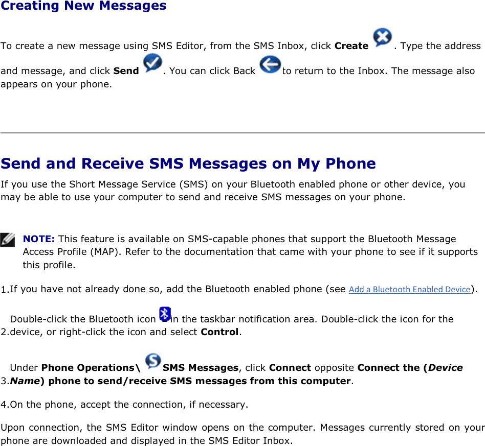 Creating New Messages To create a new message using SMS Editor, from the SMS Inbox, click Create  . Type the address and message, and click Send  . You can click Back  to return to the Inbox. The message also appears on your phone.    Send and Receive SMS Messages on My Phone If you use the Short Message Service (SMS) on your Bluetooth enabled phone or other device, you may be able to use your computer to send and receive SMS messages on your phone.    NOTE: This feature is available on SMS-capable phones that support the Bluetooth Message Access Profile (MAP). Refer to the documentation that came with your phone to see if it supports this profile. 1.If you have not already done so, add the Bluetooth enabled phone (see ). 2.Double-click the Bluetooth icon  in the taskbar notification area. Double-click the icon for the device, or right-click the icon and select Control. 3.Under Phone Operations\  SMS Messages, click Connect opposite Connect the (Device Name) phone to send/receive SMS messages from this computer. 4.On the phone, accept the connection, if necessary. Upon connection, the SMS Editor window opens on the computer. Messages currently stored on your phone are downloaded and displayed in the SMS Editor Inbox. 