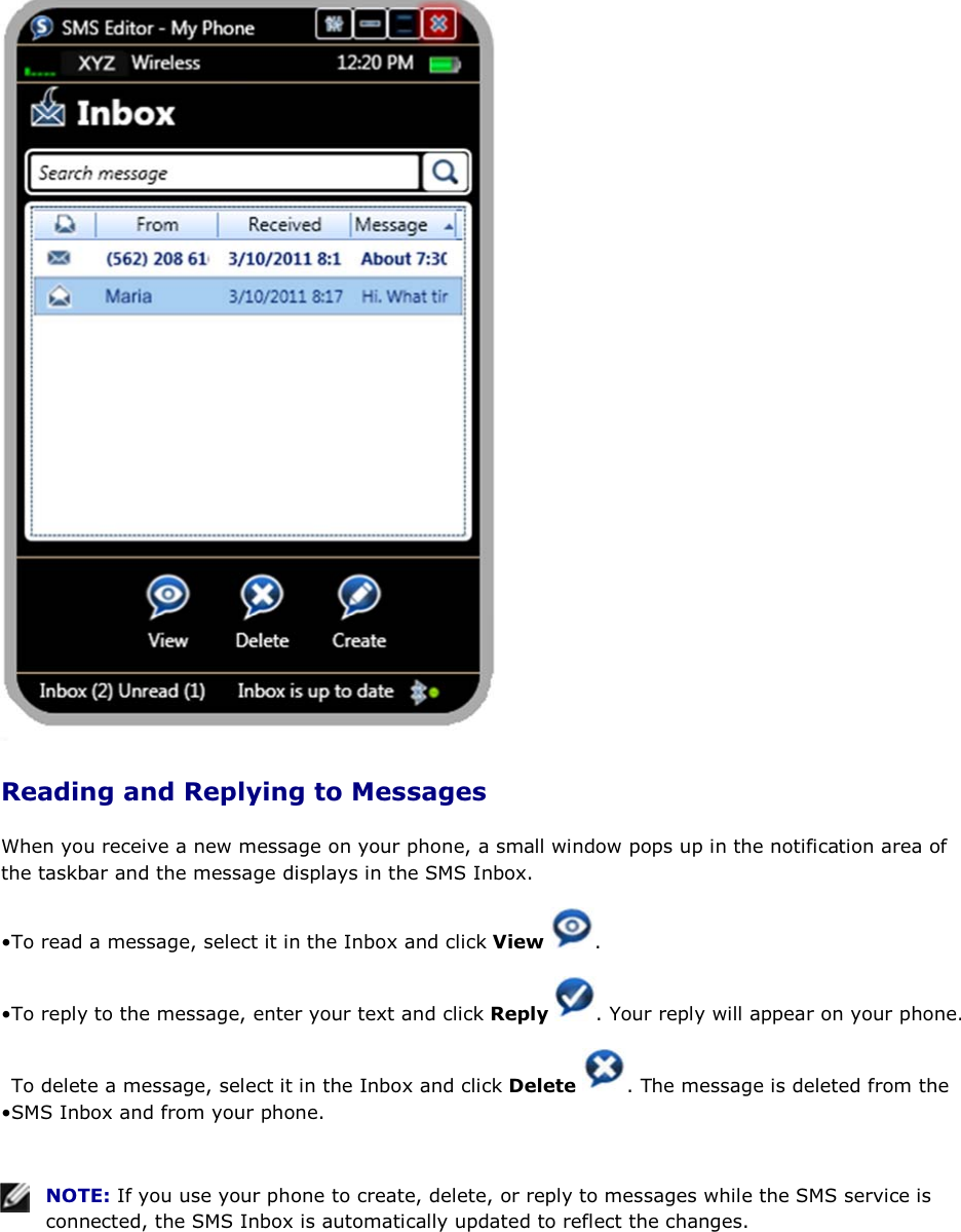  Reading and Replying to Messages When you receive a new message on your phone, a small window pops up in the notification area of the taskbar and the message displays in the SMS Inbox.  • To read a message, select it in the Inbox and click View .  • To reply to the message, enter your text and click Reply  . Your reply will appear on your phone.• To delete a message, select it in the Inbox and click Delete  . The message is deleted from the SMS Inbox and from your phone.    NOTE: If you use your phone to create, delete, or reply to messages while the SMS service is connected, the SMS Inbox is automatically updated to reflect the changes.  