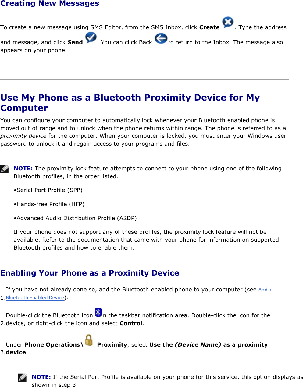 Creating New Messages To create a new message using SMS Editor, from the SMS Inbox, click Create  . Type the address and message, and click Send  . You can click Back  to return to the Inbox. The message also appears on your phone.    Use My Phone as a Bluetooth Proximity Device for My Computer You can configure your computer to automatically lock whenever your Bluetooth enabled phone is moved out of range and to unlock when the phone returns within range. The phone is referred to as a proximity device for the computer. When your computer is locked, you must enter your Windows user password to unlock it and regain access to your programs and files.    NOTE: The proximity lock feature attempts to connect to your phone using one of the following Bluetooth profiles, in the order listed. • Serial Port Profile (SPP) • Hands-free Profile (HFP) • Advanced Audio Distribution Profile (A2DP) If your phone does not support any of these profiles, the proximity lock feature will not be available. Refer to the documentation that came with your phone for information on supported Bluetooth profiles and how to enable them. Enabling Your Phone as a Proximity Device 1.If you have not already done so, add the Bluetooth enabled phone to your computer (see ). 2.Double-click the Bluetooth icon  in the taskbar notification area. Double-click the icon for the device, or right-click the icon and select Control. 3.Under Phone Operations\  Proximity, select Use the (Device Name) as a proximity device.    NOTE: If the Serial Port Profile is available on your phone for this service, this option displays as shown in step 3. 