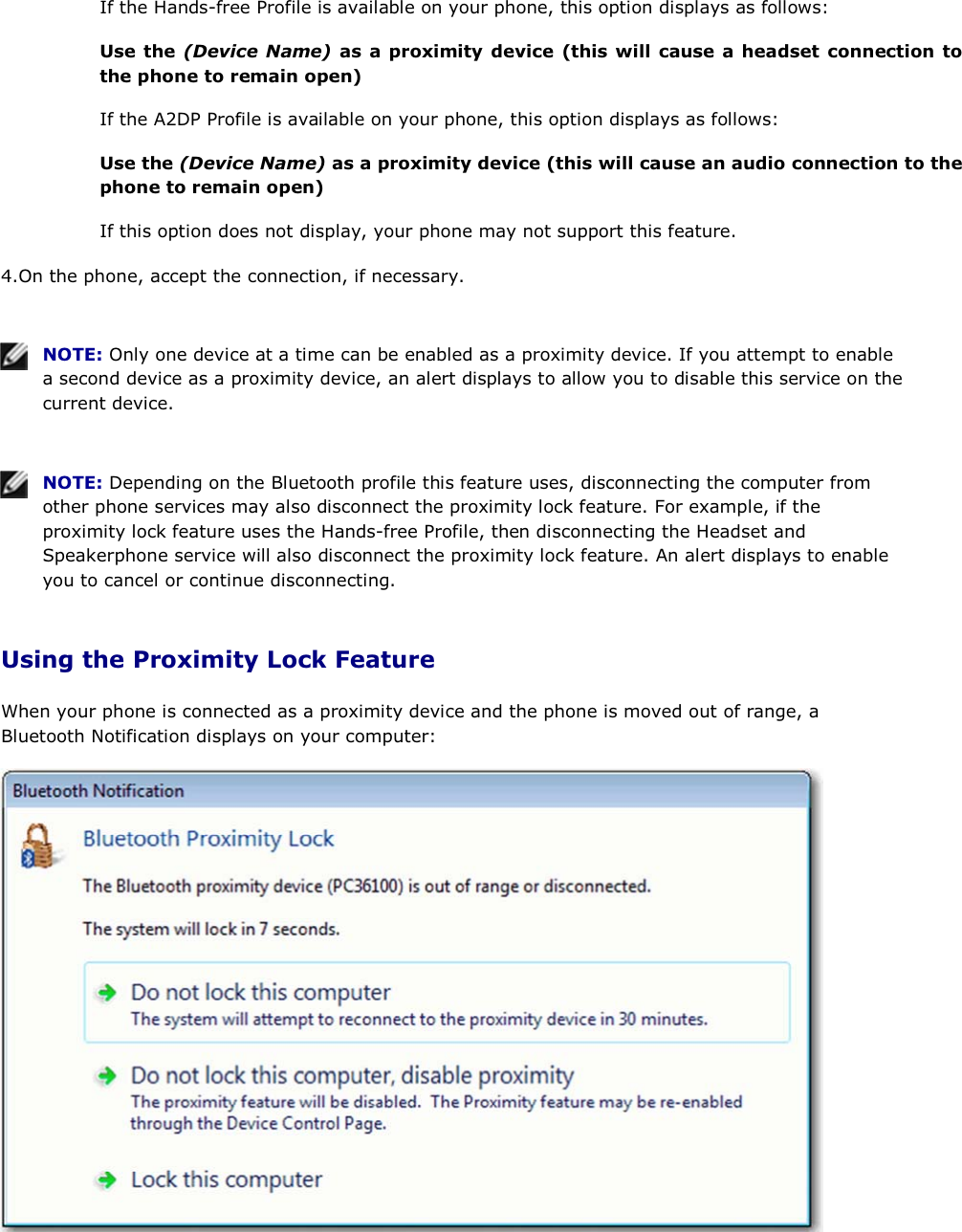 If the Hands-free Profile is available on your phone, this option displays as follows: Use the (Device Name) as a proximity device (this will cause a headset connection to the phone to remain open) If the A2DP Profile is available on your phone, this option displays as follows: Use the (Device Name) as a proximity device (this will cause an audio connection to the phone to remain open) If this option does not display, your phone may not support this feature. 4.On the phone, accept the connection, if necessary.    NOTE: Only one device at a time can be enabled as a proximity device. If you attempt to enable a second device as a proximity device, an alert displays to allow you to disable this service on the current device.    NOTE: Depending on the Bluetooth profile this feature uses, disconnecting the computer from other phone services may also disconnect the proximity lock feature. For example, if the proximity lock feature uses the Hands-free Profile, then disconnecting the Headset and Speakerphone service will also disconnect the proximity lock feature. An alert displays to enable you to cancel or continue disconnecting. Using the Proximity Lock Feature When your phone is connected as a proximity device and the phone is moved out of range, a Bluetooth Notification displays on your computer:  