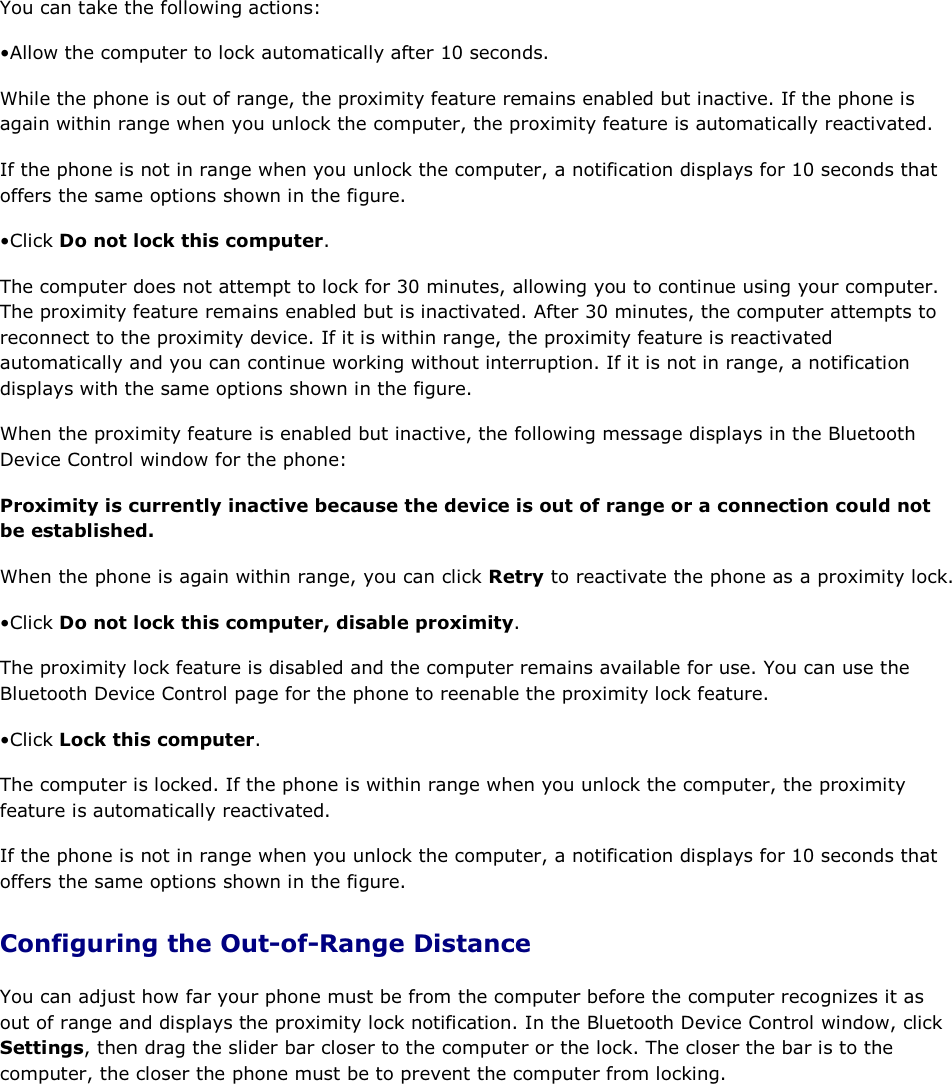 You can take the following actions: • Allow the computer to lock automatically after 10 seconds.  While the phone is out of range, the proximity feature remains enabled but inactive. If the phone is again within range when you unlock the computer, the proximity feature is automatically reactivated. If the phone is not in range when you unlock the computer, a notification displays for 10 seconds that offers the same options shown in the figure. • Click Do not lock this computer. The computer does not attempt to lock for 30 minutes, allowing you to continue using your computer. The proximity feature remains enabled but is inactivated. After 30 minutes, the computer attempts to reconnect to the proximity device. If it is within range, the proximity feature is reactivated automatically and you can continue working without interruption. If it is not in range, a notification displays with the same options shown in the figure. When the proximity feature is enabled but inactive, the following message displays in the Bluetooth Device Control window for the phone: Proximity is currently inactive because the device is out of range or a connection could not be established. When the phone is again within range, you can click Retry to reactivate the phone as a proximity lock. • Click Do not lock this computer, disable proximity. The proximity lock feature is disabled and the computer remains available for use. You can use the Bluetooth Device Control page for the phone to reenable the proximity lock feature. • Click Lock this computer. The computer is locked. If the phone is within range when you unlock the computer, the proximity feature is automatically reactivated. If the phone is not in range when you unlock the computer, a notification displays for 10 seconds that offers the same options shown in the figure. Configuring the Out-of-Range Distance You can adjust how far your phone must be from the computer before the computer recognizes it as out of range and displays the proximity lock notification. In the Bluetooth Device Control window, click Settings, then drag the slider bar closer to the computer or the lock. The closer the bar is to the computer, the closer the phone must be to prevent the computer from locking.     