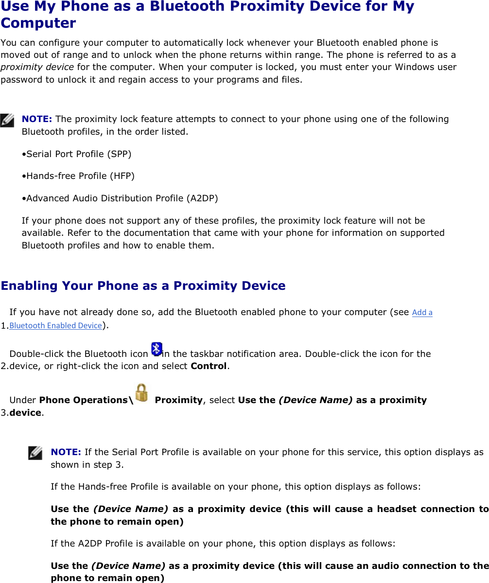  Use My Phone as a Bluetooth Proximity Device for My Computer You can configure your computer to automatically lock whenever your Bluetooth enabled phone is moved out of range and to unlock when the phone returns within range. The phone is referred to as a proximity device for the computer. When your computer is locked, you must enter your Windows user password to unlock it and regain access to your programs and files.    NOTE: The proximity lock feature attempts to connect to your phone using one of the following Bluetooth profiles, in the order listed. • Serial Port Profile (SPP) • Hands-free Profile (HFP) • Advanced Audio Distribution Profile (A2DP) If your phone does not support any of these profiles, the proximity lock feature will not be available. Refer to the documentation that came with your phone for information on supported Bluetooth profiles and how to enable them. Enabling Your Phone as a Proximity Device 1.If you have not already done so, add the Bluetooth enabled phone to your computer (see ). 2.Double-click the Bluetooth icon  in the taskbar notification area. Double-click the icon for the device, or right-click the icon and select Control. 3.Under Phone Operations\  Proximity, select Use the (Device Name) as a proximity device.    NOTE: If the Serial Port Profile is available on your phone for this service, this option displays as shown in step 3. If the Hands-free Profile is available on your phone, this option displays as follows: Use the (Device Name) as a proximity device (this will cause a headset connection to the phone to remain open) If the A2DP Profile is available on your phone, this option displays as follows: Use the (Device Name) as a proximity device (this will cause an audio connection to the phone to remain open) 