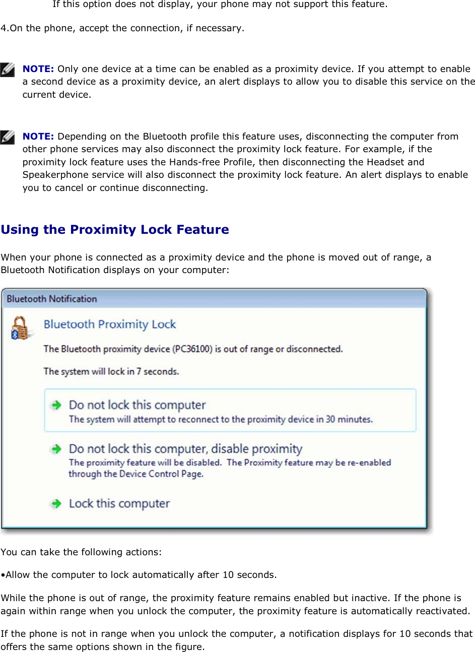 If this option does not display, your phone may not support this feature. 4.On the phone, accept the connection, if necessary.    NOTE: Only one device at a time can be enabled as a proximity device. If you attempt to enable a second device as a proximity device, an alert displays to allow you to disable this service on the current device.    NOTE: Depending on the Bluetooth profile this feature uses, disconnecting the computer from other phone services may also disconnect the proximity lock feature. For example, if the proximity lock feature uses the Hands-free Profile, then disconnecting the Headset and Speakerphone service will also disconnect the proximity lock feature. An alert displays to enable you to cancel or continue disconnecting. Using the Proximity Lock Feature When your phone is connected as a proximity device and the phone is moved out of range, a Bluetooth Notification displays on your computer:  You can take the following actions: • Allow the computer to lock automatically after 10 seconds.  While the phone is out of range, the proximity feature remains enabled but inactive. If the phone is again within range when you unlock the computer, the proximity feature is automatically reactivated. If the phone is not in range when you unlock the computer, a notification displays for 10 seconds that offers the same options shown in the figure. 