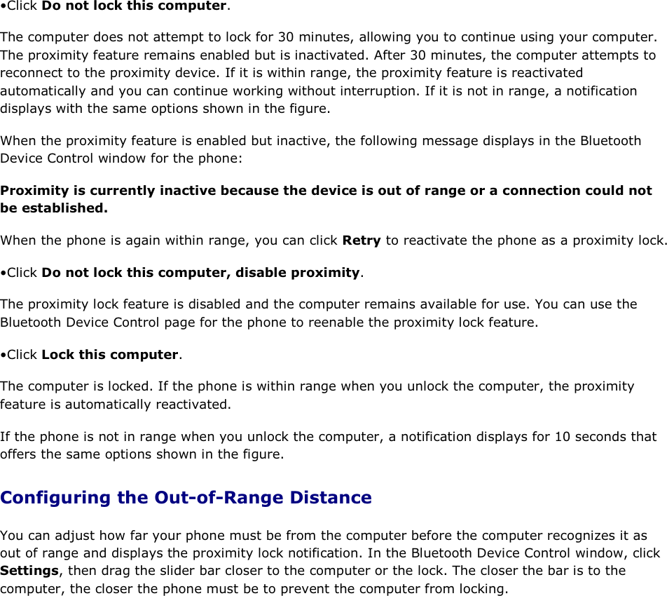 • Click Do not lock this computer. The computer does not attempt to lock for 30 minutes, allowing you to continue using your computer. The proximity feature remains enabled but is inactivated. After 30 minutes, the computer attempts to reconnect to the proximity device. If it is within range, the proximity feature is reactivated automatically and you can continue working without interruption. If it is not in range, a notification displays with the same options shown in the figure. When the proximity feature is enabled but inactive, the following message displays in the Bluetooth Device Control window for the phone: Proximity is currently inactive because the device is out of range or a connection could not be established. When the phone is again within range, you can click Retry to reactivate the phone as a proximity lock. • Click Do not lock this computer, disable proximity. The proximity lock feature is disabled and the computer remains available for use. You can use the Bluetooth Device Control page for the phone to reenable the proximity lock feature. • Click Lock this computer. The computer is locked. If the phone is within range when you unlock the computer, the proximity feature is automatically reactivated. If the phone is not in range when you unlock the computer, a notification displays for 10 seconds that offers the same options shown in the figure. Configuring the Out-of-Range Distance You can adjust how far your phone must be from the computer before the computer recognizes it as out of range and displays the proximity lock notification. In the Bluetooth Device Control window, click Settings, then drag the slider bar closer to the computer or the lock. The closer the bar is to the computer, the closer the phone must be to prevent the computer from locking.     