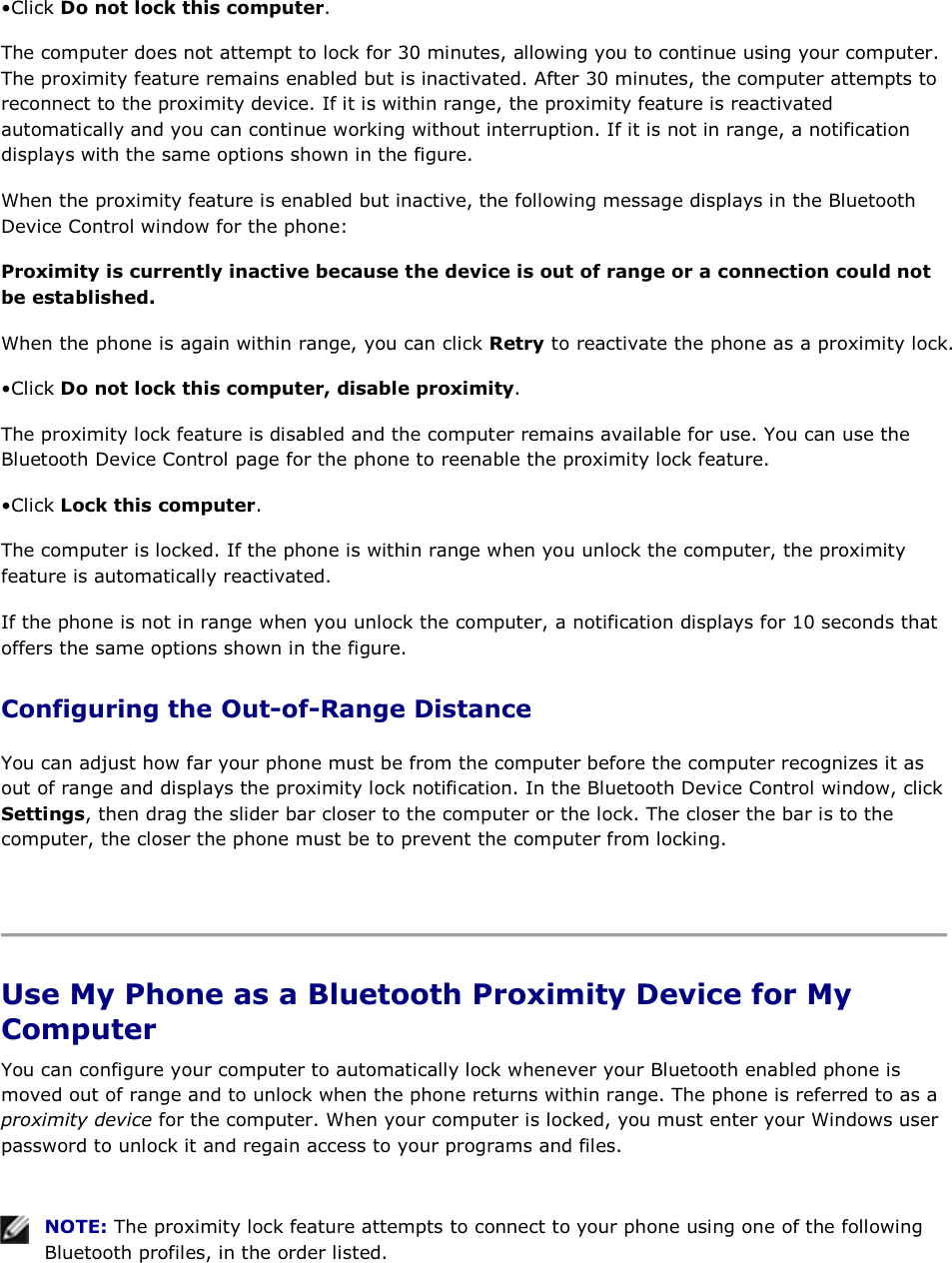 • Click Do not lock this computer. The computer does not attempt to lock for 30 minutes, allowing you to continue using your computer. The proximity feature remains enabled but is inactivated. After 30 minutes, the computer attempts to reconnect to the proximity device. If it is within range, the proximity feature is reactivated automatically and you can continue working without interruption. If it is not in range, a notification displays with the same options shown in the figure. When the proximity feature is enabled but inactive, the following message displays in the Bluetooth Device Control window for the phone: Proximity is currently inactive because the device is out of range or a connection could not be established. When the phone is again within range, you can click Retry to reactivate the phone as a proximity lock. • Click Do not lock this computer, disable proximity. The proximity lock feature is disabled and the computer remains available for use. You can use the Bluetooth Device Control page for the phone to reenable the proximity lock feature. • Click Lock this computer. The computer is locked. If the phone is within range when you unlock the computer, the proximity feature is automatically reactivated. If the phone is not in range when you unlock the computer, a notification displays for 10 seconds that offers the same options shown in the figure. Configuring the Out-of-Range Distance You can adjust how far your phone must be from the computer before the computer recognizes it as out of range and displays the proximity lock notification. In the Bluetooth Device Control window, click Settings, then drag the slider bar closer to the computer or the lock. The closer the bar is to the computer, the closer the phone must be to prevent the computer from locking.    Use My Phone as a Bluetooth Proximity Device for My Computer You can configure your computer to automatically lock whenever your Bluetooth enabled phone is moved out of range and to unlock when the phone returns within range. The phone is referred to as a proximity device for the computer. When your computer is locked, you must enter your Windows user password to unlock it and regain access to your programs and files.    NOTE: The proximity lock feature attempts to connect to your phone using one of the following Bluetooth profiles, in the order listed. 
