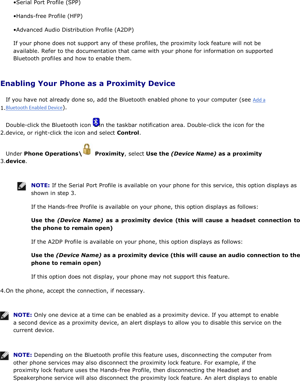 • Serial Port Profile (SPP) • Hands-free Profile (HFP) • Advanced Audio Distribution Profile (A2DP) If your phone does not support any of these profiles, the proximity lock feature will not be available. Refer to the documentation that came with your phone for information on supported Bluetooth profiles and how to enable them. Enabling Your Phone as a Proximity Device 1.If you have not already done so, add the Bluetooth enabled phone to your computer (see ). 2.Double-click the Bluetooth icon  in the taskbar notification area. Double-click the icon for the device, or right-click the icon and select Control. 3.Under Phone Operations\  Proximity, select Use the (Device Name) as a proximity device.    NOTE: If the Serial Port Profile is available on your phone for this service, this option displays as shown in step 3. If the Hands-free Profile is available on your phone, this option displays as follows: Use the (Device Name) as a proximity device (this will cause a headset connection to the phone to remain open) If the A2DP Profile is available on your phone, this option displays as follows: Use the (Device Name) as a proximity device (this will cause an audio connection to the phone to remain open) If this option does not display, your phone may not support this feature. 4.On the phone, accept the connection, if necessary.    NOTE: Only one device at a time can be enabled as a proximity device. If you attempt to enable a second device as a proximity device, an alert displays to allow you to disable this service on the current device.    NOTE: Depending on the Bluetooth profile this feature uses, disconnecting the computer from other phone services may also disconnect the proximity lock feature. For example, if the proximity lock feature uses the Hands-free Profile, then disconnecting the Headset and Speakerphone service will also disconnect the proximity lock feature. An alert displays to enable 