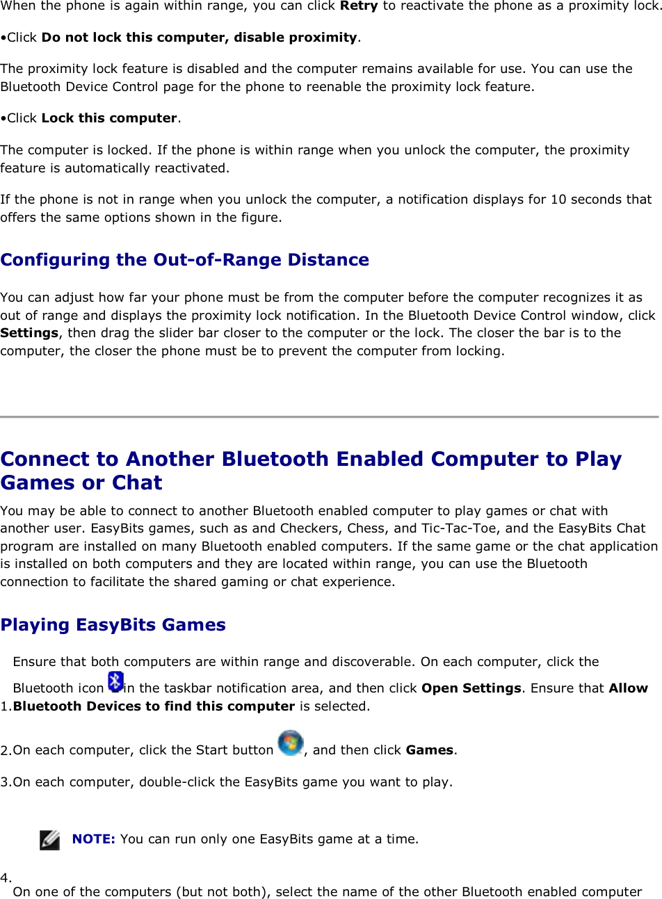 When the phone is again within range, you can click Retry to reactivate the phone as a proximity lock. • Click Do not lock this computer, disable proximity. The proximity lock feature is disabled and the computer remains available for use. You can use the Bluetooth Device Control page for the phone to reenable the proximity lock feature. • Click Lock this computer. The computer is locked. If the phone is within range when you unlock the computer, the proximity feature is automatically reactivated. If the phone is not in range when you unlock the computer, a notification displays for 10 seconds that offers the same options shown in the figure. Configuring the Out-of-Range Distance You can adjust how far your phone must be from the computer before the computer recognizes it as out of range and displays the proximity lock notification. In the Bluetooth Device Control window, click Settings, then drag the slider bar closer to the computer or the lock. The closer the bar is to the computer, the closer the phone must be to prevent the computer from locking.    Connect to Another Bluetooth Enabled Computer to Play Games or Chat You may be able to connect to another Bluetooth enabled computer to play games or chat with another user. EasyBits games, such as and Checkers, Chess, and Tic-Tac-Toe, and the EasyBits Chat program are installed on many Bluetooth enabled computers. If the same game or the chat application is installed on both computers and they are located within range, you can use the Bluetooth connection to facilitate the shared gaming or chat experience. Playing EasyBits Games 1.Ensure that both computers are within range and discoverable. On each computer, click the Bluetooth icon  in the taskbar notification area, and then click Open Settings. Ensure that Allow Bluetooth Devices to find this computer is selected. 2.On each computer, click the Start button  , and then click Games. 3.On each computer, double-click the EasyBits game you want to play.    NOTE: You can run only one EasyBits game at a time. 4.On one of the computers (but not both), select the name of the other Bluetooth enabled computer 