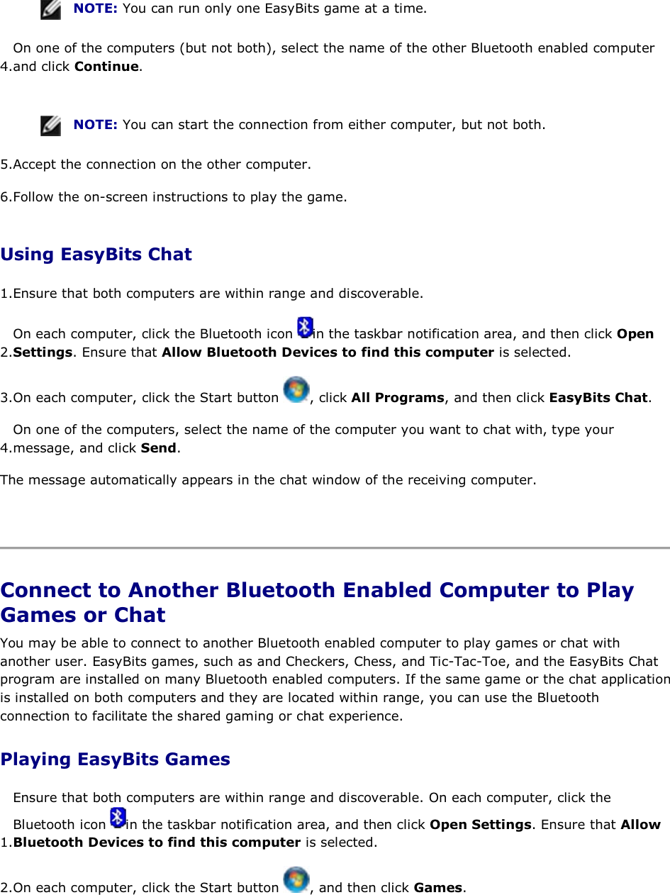  NOTE: You can run only one EasyBits game at a time. 4.On one of the computers (but not both), select the name of the other Bluetooth enabled computer and click Continue.    NOTE: You can start the connection from either computer, but not both. 5.Accept the connection on the other computer. 6.Follow the on-screen instructions to play the game. Using EasyBits Chat 1.Ensure that both computers are within range and discoverable.  2.On each computer, click the Bluetooth icon  in the taskbar notification area, and then click Open Settings. Ensure that Allow Bluetooth Devices to find this computer is selected. 3.On each computer, click the Start button  , click All Programs, and then click EasyBits Chat. 4.On one of the computers, select the name of the computer you want to chat with, type your message, and click Send. The message automatically appears in the chat window of the receiving computer.    Connect to Another Bluetooth Enabled Computer to Play Games or Chat You may be able to connect to another Bluetooth enabled computer to play games or chat with another user. EasyBits games, such as and Checkers, Chess, and Tic-Tac-Toe, and the EasyBits Chat program are installed on many Bluetooth enabled computers. If the same game or the chat application is installed on both computers and they are located within range, you can use the Bluetooth connection to facilitate the shared gaming or chat experience. Playing EasyBits Games 1.Ensure that both computers are within range and discoverable. On each computer, click the Bluetooth icon  in the taskbar notification area, and then click Open Settings. Ensure that Allow Bluetooth Devices to find this computer is selected. 2.On each computer, click the Start button  , and then click Games. 