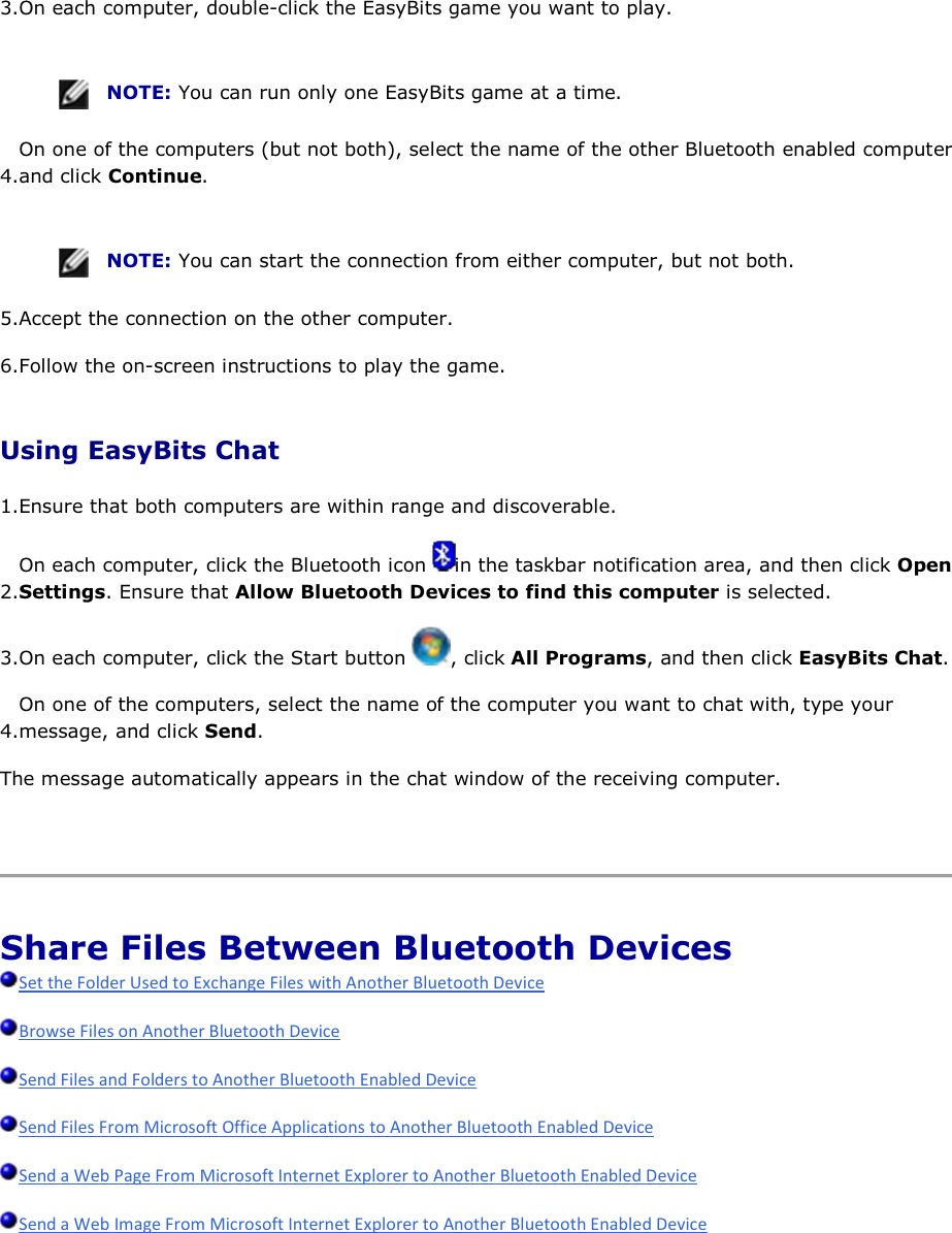 3.On each computer, double-click the EasyBits game you want to play.    NOTE: You can run only one EasyBits game at a time. 4.On one of the computers (but not both), select the name of the other Bluetooth enabled computer and click Continue.    NOTE: You can start the connection from either computer, but not both. 5.Accept the connection on the other computer. 6.Follow the on-screen instructions to play the game. Using EasyBits Chat 1.Ensure that both computers are within range and discoverable.  2.On each computer, click the Bluetooth icon  in the taskbar notification area, and then click Open Settings. Ensure that Allow Bluetooth Devices to find this computer is selected. 3.On each computer, click the Start button  , click All Programs, and then click EasyBits Chat. 4.On one of the computers, select the name of the computer you want to chat with, type your message, and click Send. The message automatically appears in the chat window of the receiving computer.    Share Files Between Bluetooth Devices          