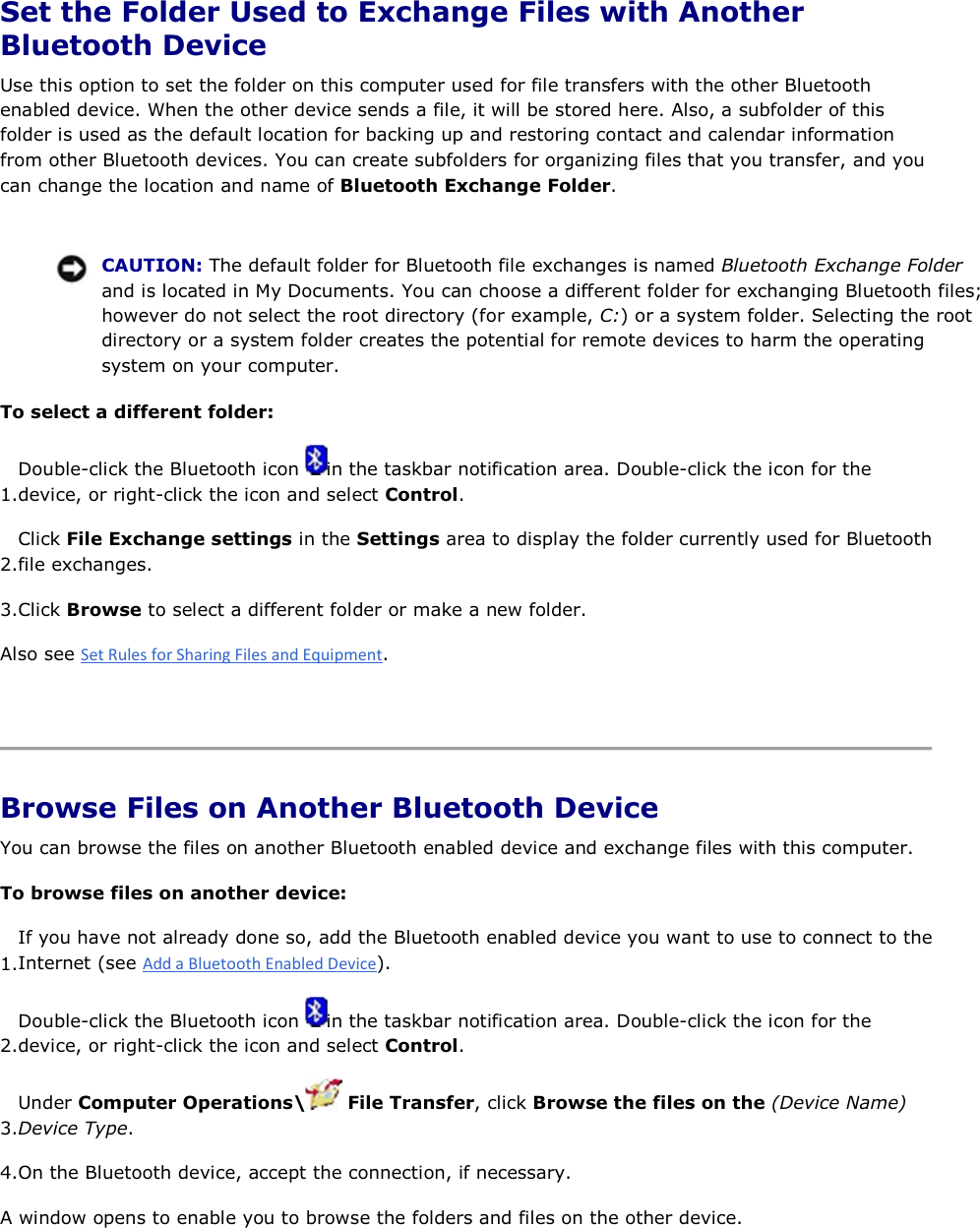 Set the Folder Used to Exchange Files with Another Bluetooth Device Use this option to set the folder on this computer used for file transfers with the other Bluetooth enabled device. When the other device sends a file, it will be stored here. Also, a subfolder of this folder is used as the default location for backing up and restoring contact and calendar information from other Bluetooth devices. You can create subfolders for organizing files that you transfer, and you can change the location and name of Bluetooth Exchange Folder.    CAUTION: The default folder for Bluetooth file exchanges is named Bluetooth Exchange Folder and is located in My Documents. You can choose a different folder for exchanging Bluetooth files; however do not select the root directory (for example, C:) or a system folder. Selecting the root directory or a system folder creates the potential for remote devices to harm the operating system on your computer. To select a different folder: 1.Double-click the Bluetooth icon  in the taskbar notification area. Double-click the icon for the device, or right-click the icon and select Control. 2.Click File Exchange settings in the Settings area to display the folder currently used for Bluetooth file exchanges. 3.Click Browse to select a different folder or make a new folder. Also see .    Browse Files on Another Bluetooth Device You can browse the files on another Bluetooth enabled device and exchange files with this computer. To browse files on another device:  1.If you have not already done so, add the Bluetooth enabled device you want to use to connect to theInternet (see ). 2.Double-click the Bluetooth icon  in the taskbar notification area. Double-click the icon for the device, or right-click the icon and select Control. 3.Under Computer Operations\  File Transfer, click Browse the files on the (Device Name) Device Type. 4.On the Bluetooth device, accept the connection, if necessary. A window opens to enable you to browse the folders and files on the other device.   