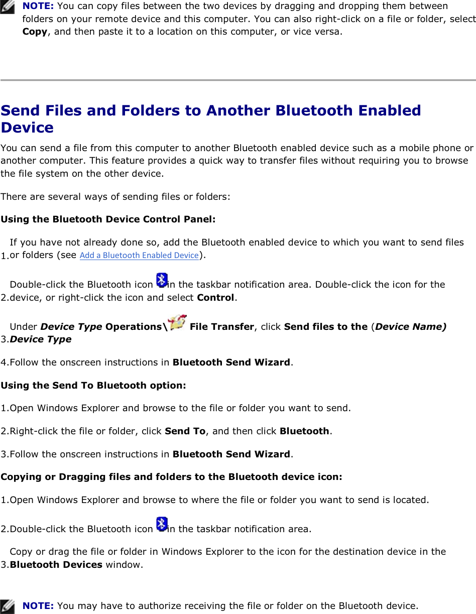  NOTE: You can copy files between the two devices by dragging and dropping them between folders on your remote device and this computer. You can also right-click on a file or folder, select Copy, and then paste it to a location on this computer, or vice versa.    Send Files and Folders to Another Bluetooth Enabled Device You can send a file from this computer to another Bluetooth enabled device such as a mobile phone or another computer. This feature provides a quick way to transfer files without requiring you to browse the file system on the other device. There are several ways of sending files or folders: Using the Bluetooth Device Control Panel: 1.If you have not already done so, add the Bluetooth enabled device to which you want to send files or folders (see ). 2.Double-click the Bluetooth icon  in the taskbar notification area. Double-click the icon for the device, or right-click the icon and select Control. 3.Under Device Type Operations\  File Transfer, click Send files to the (Device Name) Device Type 4.Follow the onscreen instructions in Bluetooth Send Wizard. Using the Send To Bluetooth option: 1.Open Windows Explorer and browse to the file or folder you want to send. 2.Right-click the file or folder, click Send To, and then click Bluetooth. 3.Follow the onscreen instructions in Bluetooth Send Wizard. Copying or Dragging files and folders to the Bluetooth device icon: 1.Open Windows Explorer and browse to where the file or folder you want to send is located. 2.Double-click the Bluetooth icon  in the taskbar notification area.  3.Copy or drag the file or folder in Windows Explorer to the icon for the destination device in the Bluetooth Devices window.    NOTE: You may have to authorize receiving the file or folder on the Bluetooth device.   