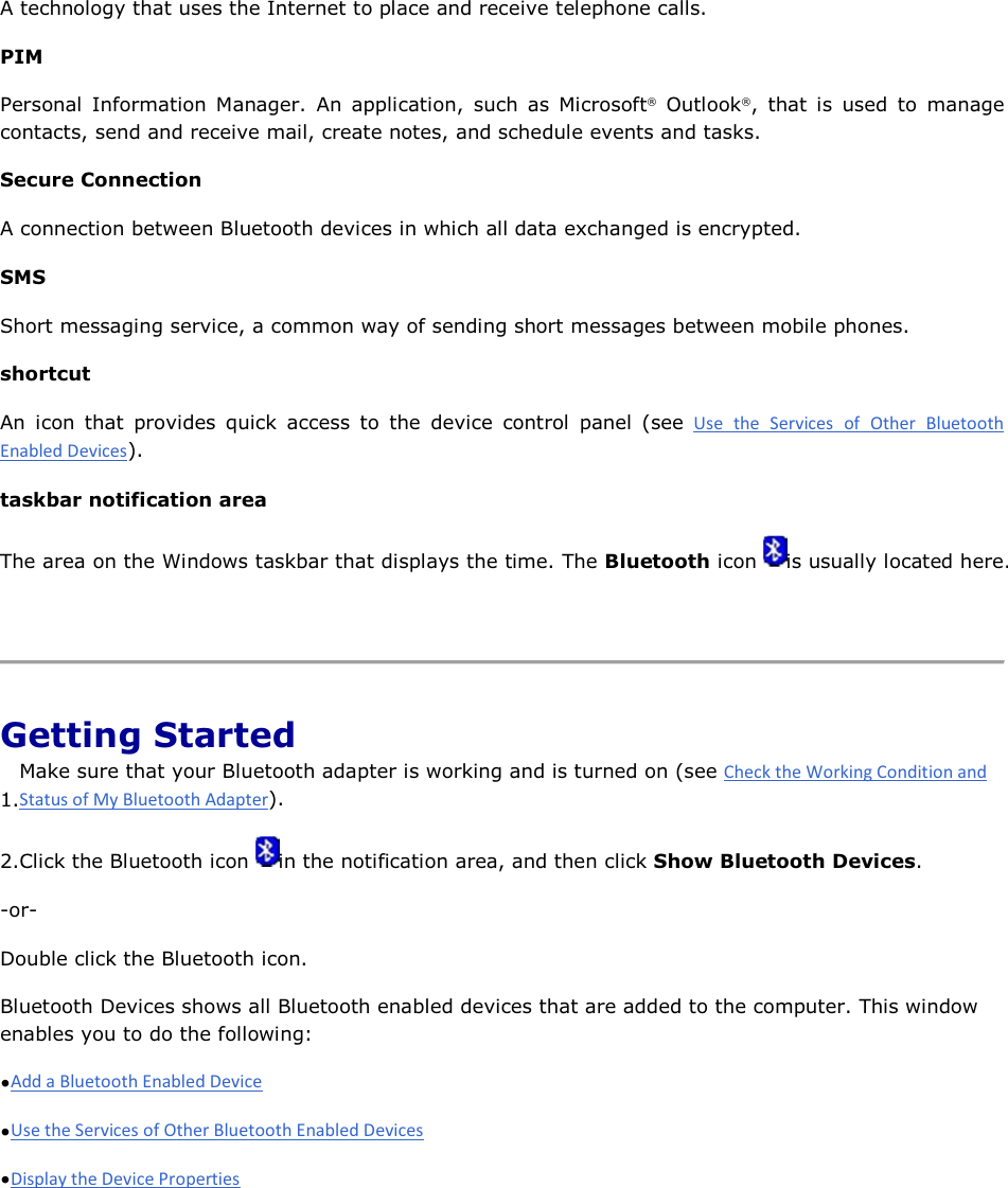 A technology that uses the Internet to place and receive telephone calls. PIM Personal Information Manager. An application, such as Microsoft® Outlook®, that is used to manage contacts, send and receive mail, create notes, and schedule events and tasks. Secure Connection A connection between Bluetooth devices in which all data exchanged is encrypted.  SMS Short messaging service, a common way of sending short messages between mobile phones. shortcut An icon that provides quick access to the device control panel (see      ). taskbar notification area The area on the Windows taskbar that displays the time. The Bluetooth icon  is usually located here.    Getting Started 1.Make sure that your Bluetooth adapter is working and is turned on (see ). 2.Click the Bluetooth icon  in the notification area, and then click Show Bluetooth Devices. -or- Double click the Bluetooth icon. Bluetooth Devices shows all Bluetooth enabled devices that are added to the computer. This window enables you to do the following: •  •  •      