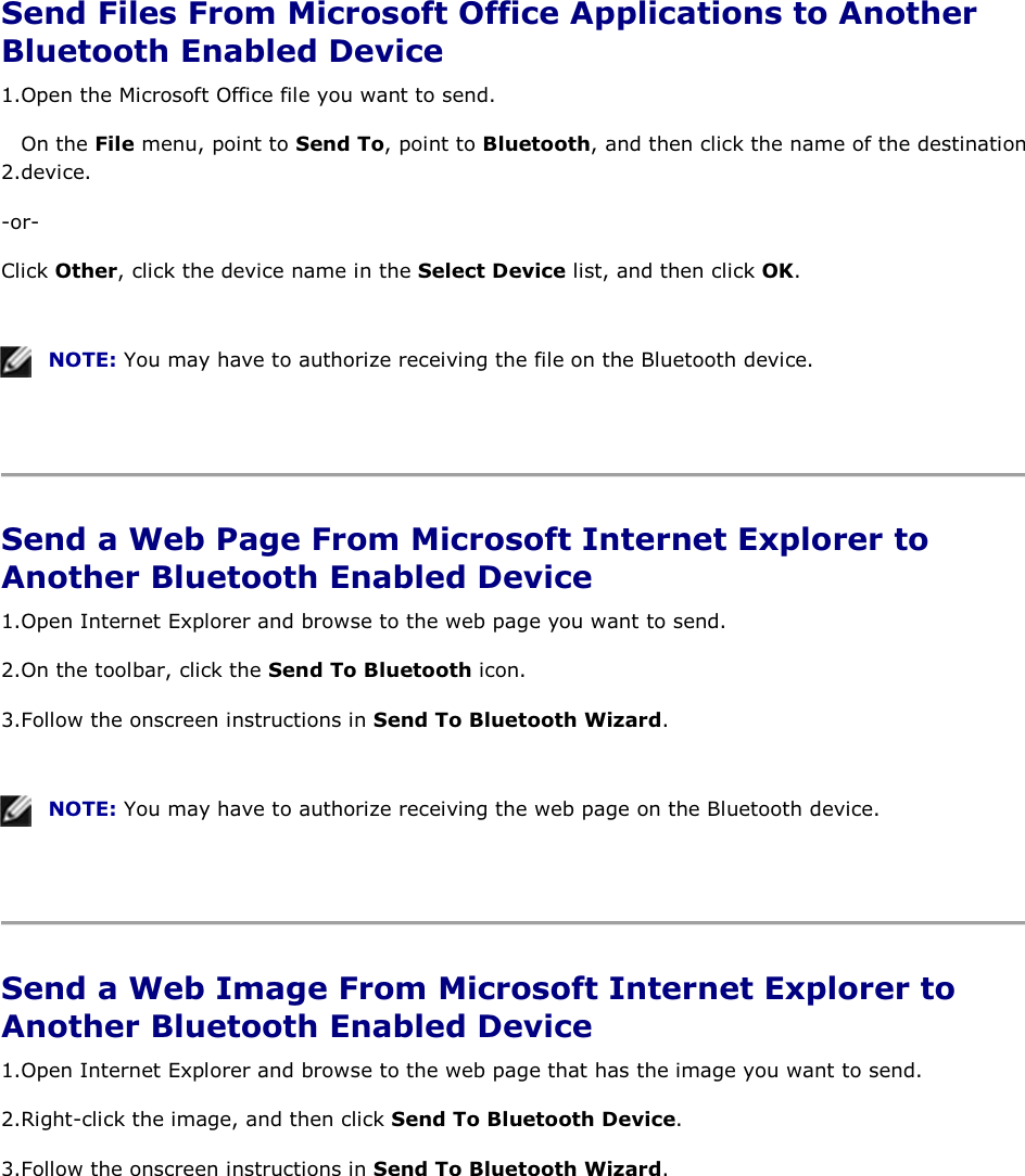  Send Files From Microsoft Office Applications to Another Bluetooth Enabled Device 1.Open the Microsoft Office file you want to send. 2.On the File menu, point to Send To, point to Bluetooth, and then click the name of the destination device. -or- Click Other, click the device name in the Select Device list, and then click OK.    NOTE: You may have to authorize receiving the file on the Bluetooth device.    Send a Web Page From Microsoft Internet Explorer to Another Bluetooth Enabled Device 1.Open Internet Explorer and browse to the web page you want to send.  2.On the toolbar, click the Send To Bluetooth icon. 3.Follow the onscreen instructions in Send To Bluetooth Wizard.    NOTE: You may have to authorize receiving the web page on the Bluetooth device.    Send a Web Image From Microsoft Internet Explorer to Another Bluetooth Enabled Device 1.Open Internet Explorer and browse to the web page that has the image you want to send. 2.Right-click the image, and then click Send To Bluetooth Device. 3.Follow the onscreen instructions in Send To Bluetooth Wizard.    