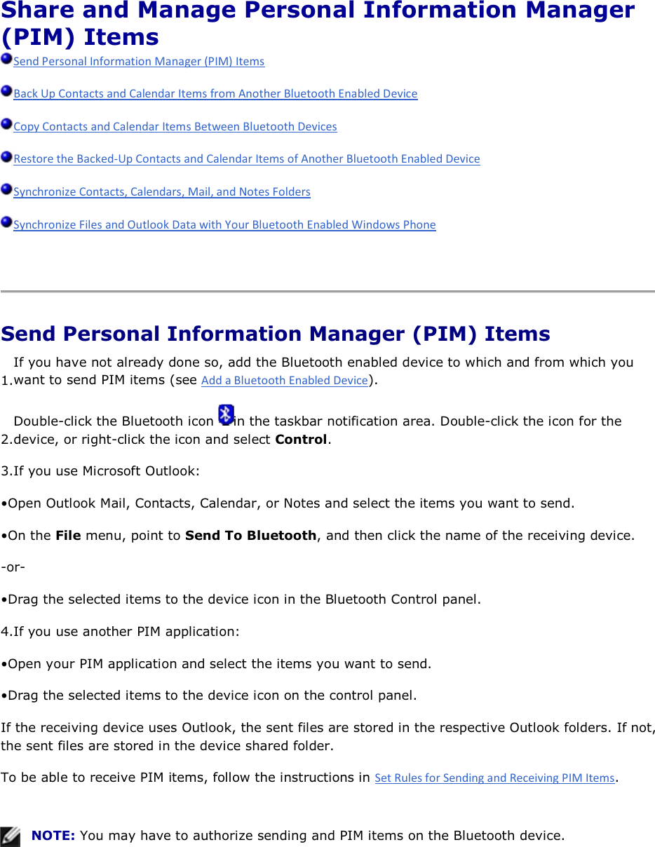 Share and Manage Personal Information Manager (PIM) Items          Send Personal Information Manager (PIM) Items 1.If you have not already done so, add the Bluetooth enabled device to which and from which you want to send PIM items (see ). 2.Double-click the Bluetooth icon  in the taskbar notification area. Double-click the icon for the device, or right-click the icon and select Control. 3.If you use Microsoft Outlook: • Open Outlook Mail, Contacts, Calendar, or Notes and select the items you want to send. • On the File menu, point to Send To Bluetooth, and then click the name of the receiving device. -or- • Drag the selected items to the device icon in the Bluetooth Control panel. 4.If you use another PIM application: • Open your PIM application and select the items you want to send. • Drag the selected items to the device icon on the control panel. If the receiving device uses Outlook, the sent files are stored in the respective Outlook folders. If not, the sent files are stored in the device shared folder. To be able to receive PIM items, follow the instructions in .     NOTE: You may have to authorize sending and PIM items on the Bluetooth device.     