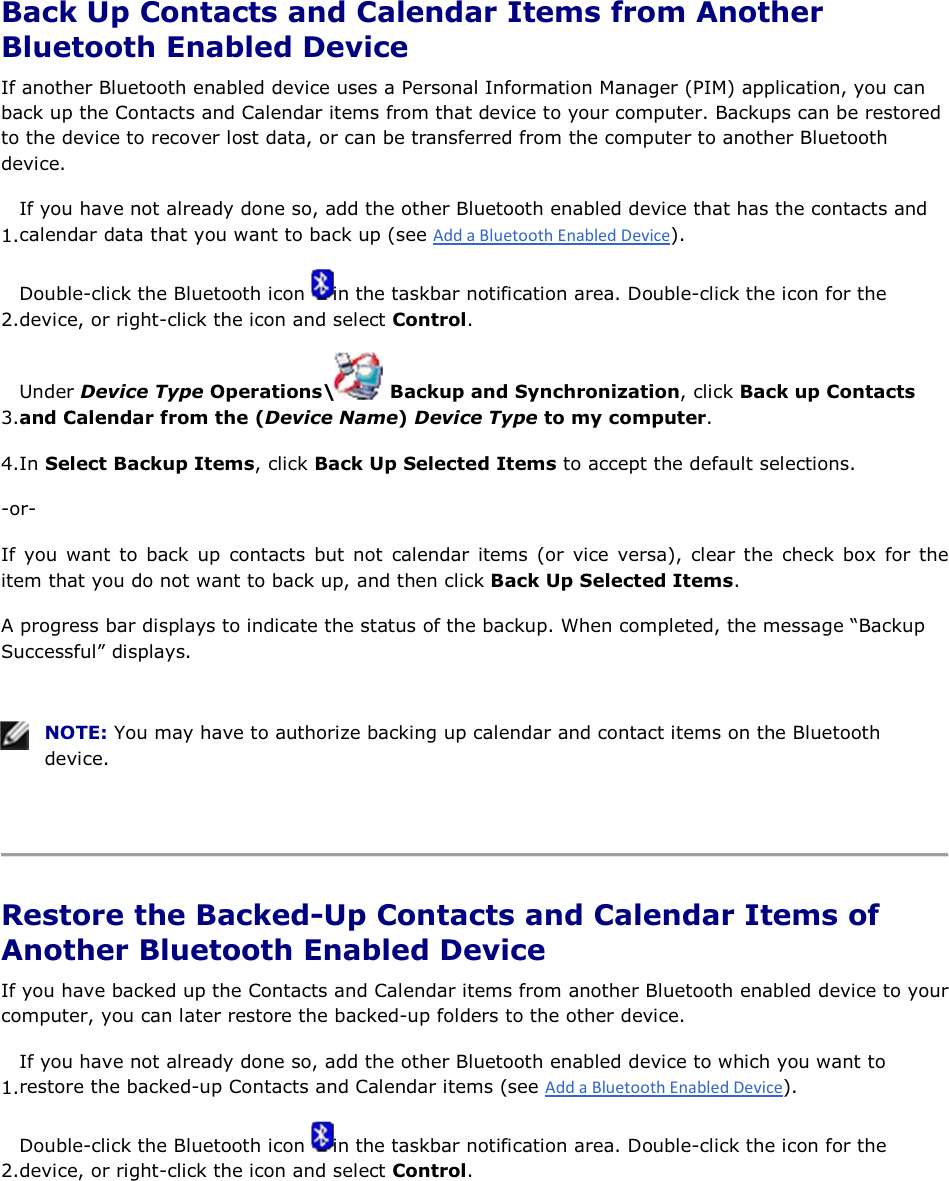  Back Up Contacts and Calendar Items from Another Bluetooth Enabled Device If another Bluetooth enabled device uses a Personal Information Manager (PIM) application, you can back up the Contacts and Calendar items from that device to your computer. Backups can be restored to the device to recover lost data, or can be transferred from the computer to another Bluetooth device. 1.If you have not already done so, add the other Bluetooth enabled device that has the contacts and calendar data that you want to back up (see ). 2.Double-click the Bluetooth icon  in the taskbar notification area. Double-click the icon for the device, or right-click the icon and select Control. 3.Under Device Type Operations\  Backup and Synchronization, click Back up Contacts and Calendar from the (Device Name) Device Type to my computer. 4.In Select Backup Items, click Back Up Selected Items to accept the default selections. -or- If you want to back up contacts but not calendar items (or vice versa), clear the check box for the item that you do not want to back up, and then click Back Up Selected Items. A progress bar displays to indicate the status of the backup. When completed, the message “Backup Successful” displays.    NOTE: You may have to authorize backing up calendar and contact items on the Bluetooth device.    Restore the Backed-Up Contacts and Calendar Items of Another Bluetooth Enabled Device If you have backed up the Contacts and Calendar items from another Bluetooth enabled device to your computer, you can later restore the backed-up folders to the other device. 1.If you have not already done so, add the other Bluetooth enabled device to which you want to restore the backed-up Contacts and Calendar items (see ). 2.Double-click the Bluetooth icon  in the taskbar notification area. Double-click the icon for the device, or right-click the icon and select Control. 