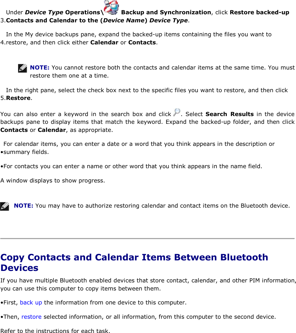 3.Under Device Type Operations\  Backup and Synchronization, click Restore backed-up Contacts and Calendar to the (Device Name) Device Type. 4.In the My device backups pane, expand the backed-up items containing the files you want to restore, and then click either Calendar or Contacts.    NOTE: You cannot restore both the contacts and calendar items at the same time. You must restore them one at a time. 5.In the right pane, select the check box next to the specific files you want to restore, and then click Restore.  You can also enter a keyword in the search box and click  . Select Search Results in the device backups pane to display items that match the keyword. Expand the backed-up folder, and then click Contacts or Calendar, as appropriate. • For calendar items, you can enter a date or a word that you think appears in the description or summary fields. • For contacts you can enter a name or other word that you think appears in the name field. A window displays to show progress.    NOTE: You may have to authorize restoring calendar and contact items on the Bluetooth device.    Copy Contacts and Calendar Items Between Bluetooth Devices If you have multiple Bluetooth enabled devices that store contact, calendar, and other PIM information, you can use this computer to copy items between them. • First, back up the information from one device to this computer. • Then, restore selected information, or all information, from this computer to the second device. Refer to the instructions for each task.     