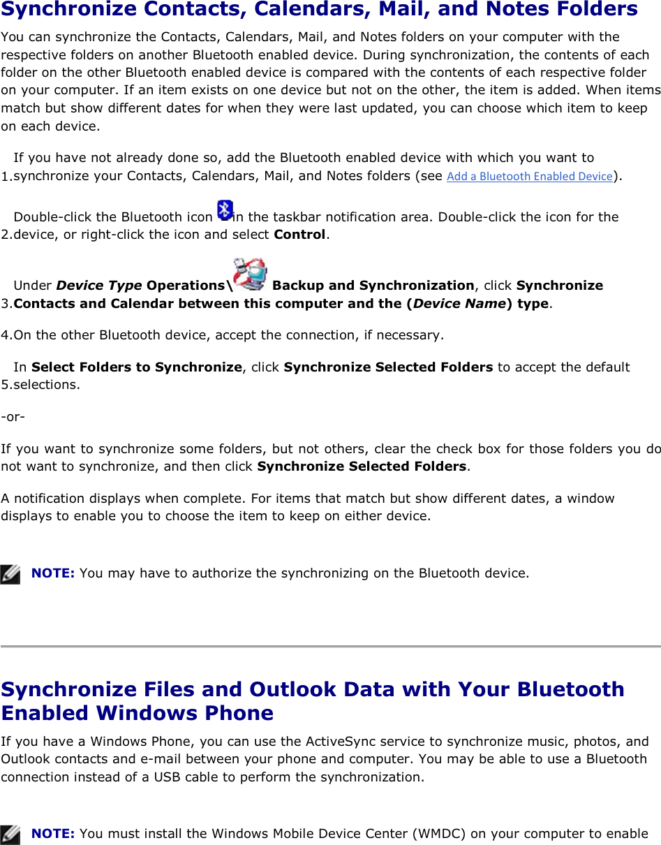  Synchronize Contacts, Calendars, Mail, and Notes Folders You can synchronize the Contacts, Calendars, Mail, and Notes folders on your computer with the respective folders on another Bluetooth enabled device. During synchronization, the contents of each folder on the other Bluetooth enabled device is compared with the contents of each respective folder on your computer. If an item exists on one device but not on the other, the item is added. When items match but show different dates for when they were last updated, you can choose which item to keep on each device. 1.If you have not already done so, add the Bluetooth enabled device with which you want to synchronize your Contacts, Calendars, Mail, and Notes folders (see ). 2.Double-click the Bluetooth icon  in the taskbar notification area. Double-click the icon for the device, or right-click the icon and select Control. 3.Under Device Type Operations\  Backup and Synchronization, click Synchronize Contacts and Calendar between this computer and the (Device Name) type. 4.On the other Bluetooth device, accept the connection, if necessary. 5.In Select Folders to Synchronize, click Synchronize Selected Folders to accept the default selections. -or- If you want to synchronize some folders, but not others, clear the check box for those folders you do not want to synchronize, and then click Synchronize Selected Folders. A notification displays when complete. For items that match but show different dates, a window displays to enable you to choose the item to keep on either device.    NOTE: You may have to authorize the synchronizing on the Bluetooth device.    Synchronize Files and Outlook Data with Your Bluetooth Enabled Windows Phone If you have a Windows Phone, you can use the ActiveSync service to synchronize music, photos, and Outlook contacts and e-mail between your phone and computer. You may be able to use a Bluetooth connection instead of a USB cable to perform the synchronization.    NOTE: You must install the Windows Mobile Device Center (WMDC) on your computer to enable 