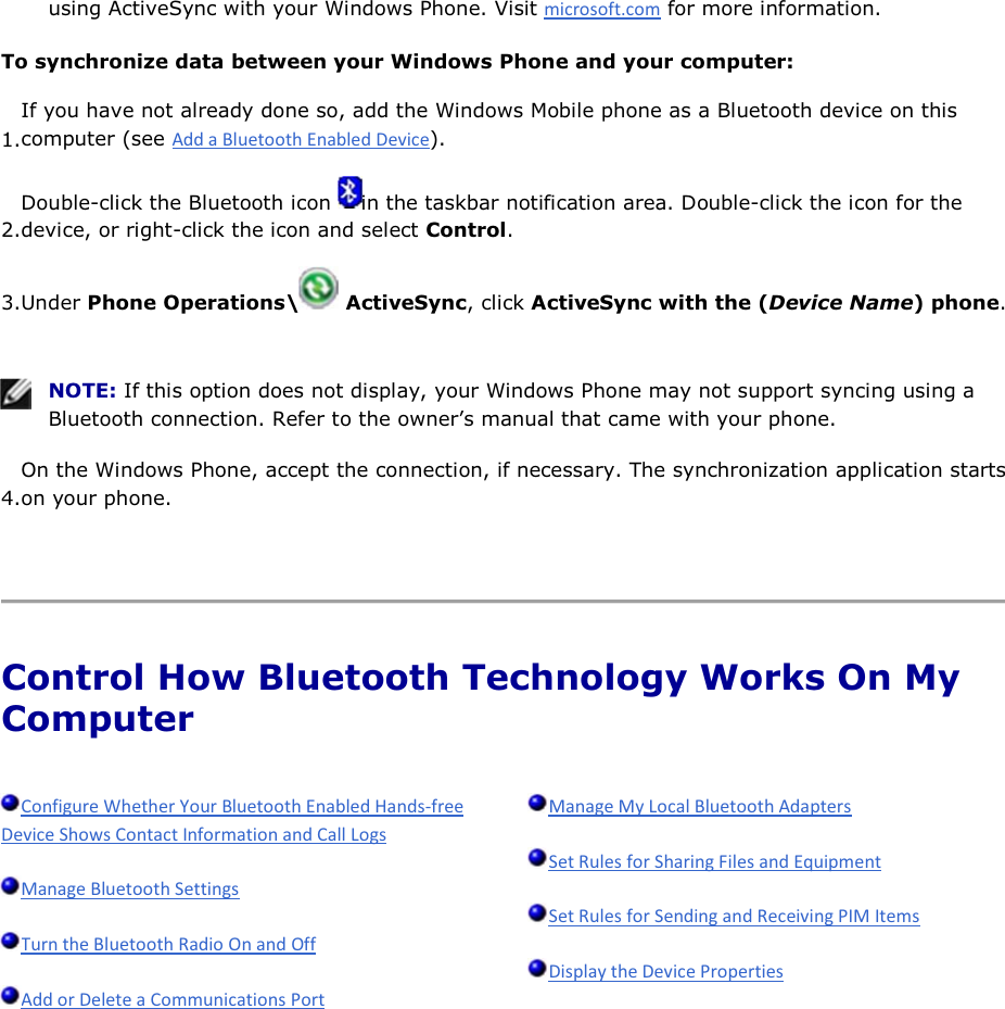 using ActiveSync with your Windows Phone. Visit  for more information. To synchronize data between your Windows Phone and your computer: 1.If you have not already done so, add the Windows Mobile phone as a Bluetooth device on this computer (see ). 2.Double-click the Bluetooth icon  in the taskbar notification area. Double-click the icon for the device, or right-click the icon and select Control. 3.Under Phone Operations\  ActiveSync, click ActiveSync with the (Device Name) phone.    NOTE: If this option does not display, your Windows Phone may not support syncing using a Bluetooth connection. Refer to the owner’s manual that came with your phone. 4.On the Windows Phone, accept the connection, if necessary. The synchronization application starts on your phone.    Control How Bluetooth Technology Works On My Computer              