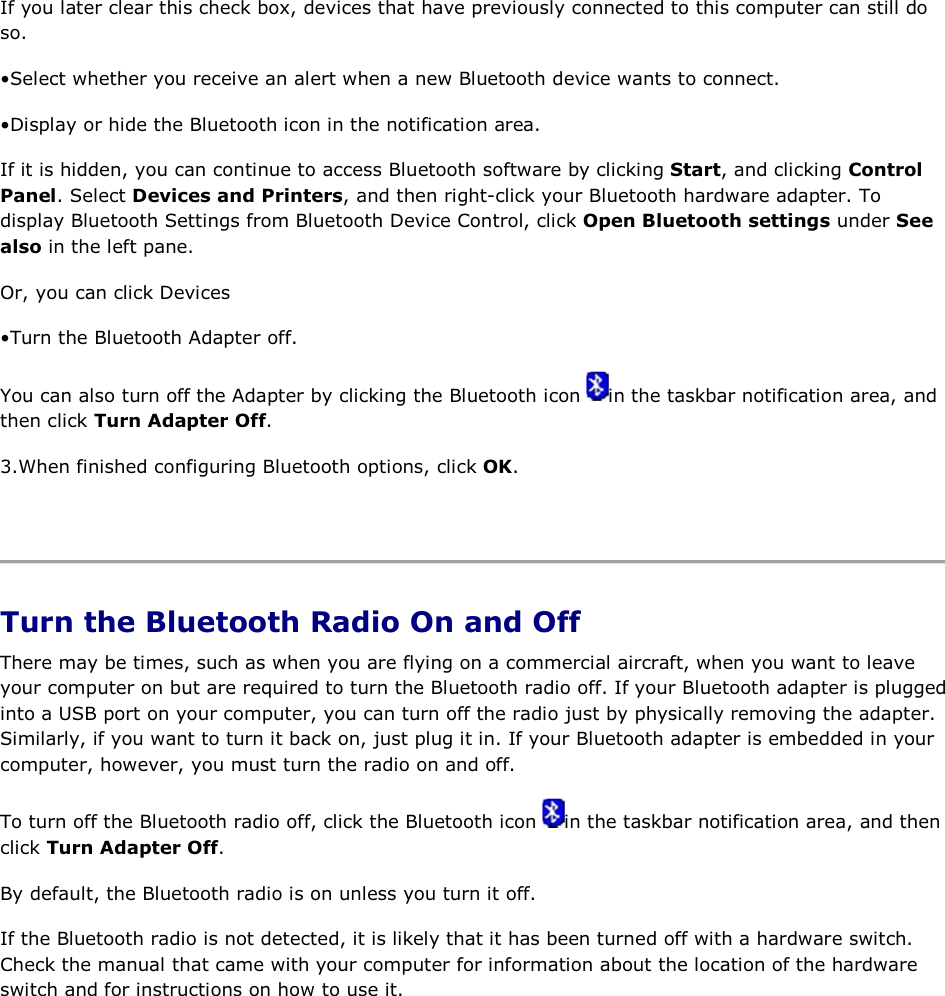 If you later clear this check box, devices that have previously connected to this computer can still do so. • Select whether you receive an alert when a new Bluetooth device wants to connect. • Display or hide the Bluetooth icon in the notification area.  If it is hidden, you can continue to access Bluetooth software by clicking Start, and clicking Control Panel. Select Devices and Printers, and then right-click your Bluetooth hardware adapter. To display Bluetooth Settings from Bluetooth Device Control, click Open Bluetooth settings under See also in the left pane. Or, you can click Devices • Turn the Bluetooth Adapter off. You can also turn off the Adapter by clicking the Bluetooth icon  in the taskbar notification area, and then click Turn Adapter Off. 3.When finished configuring Bluetooth options, click OK.    Turn the Bluetooth Radio On and Off There may be times, such as when you are flying on a commercial aircraft, when you want to leave your computer on but are required to turn the Bluetooth radio off. If your Bluetooth adapter is plugged into a USB port on your computer, you can turn off the radio just by physically removing the adapter. Similarly, if you want to turn it back on, just plug it in. If your Bluetooth adapter is embedded in your computer, however, you must turn the radio on and off. To turn off the Bluetooth radio off, click the Bluetooth icon  in the taskbar notification area, and then click Turn Adapter Off. By default, the Bluetooth radio is on unless you turn it off. If the Bluetooth radio is not detected, it is likely that it has been turned off with a hardware switch. Check the manual that came with your computer for information about the location of the hardware switch and for instructions on how to use it.       